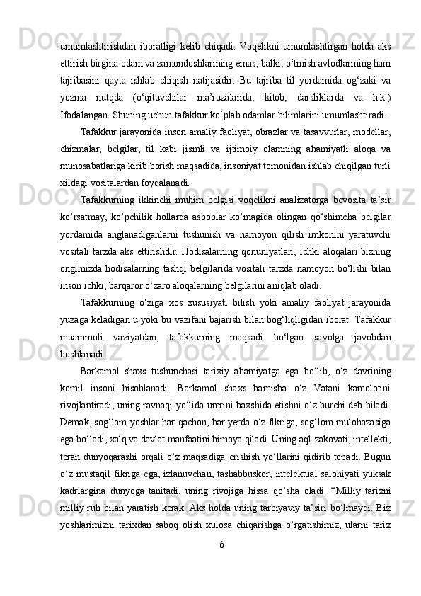 umumlashtirishdan   iboratligi   kelib   chiqadi.   Voqelikni   umumlashtirgan   holda   aks
ettirish birgina odam va zamondoshlarining emas, balki, o‘tmish avlodlarining ham
tajribasini   qayta   ishlab   chiqish   natijasidir.   Bu   tajriba   til   yordamida   og‘zaki   va
yozma   nutqda   (o‘qituvchilar   ma’ruzalarida,   kitob,   darsliklarda   va   h.k.)
Ifodalangan. Shuning uchun tafakkur ko‘plab odamlar bilimlarini umumlashtiradi.
Tafakkur jarayonida inson amaliy faoliyat, obrazlar va tasavvurlar, modellar,
chizmalar,   belgilar,   til   kabi   jismli   va   ijtimoiy   olamning   ahamiyatli   aloqa   va
munosabatlariga kirib borish maqsadida, insoniyat tomonidan ishlab chiqilgan turli
xildagi vositalardan foydalanadi.
Tafakkurning   ikkinchi   muhim   belgisi   voqelikni   analizatorga   bevosita   ta’sir
ko‘rsatmay,   ko‘pchilik   hollarda   asboblar   ko‘magida   olingan   qo‘shimcha   belgilar
yordamida   anglanadiganlarni   tushunish   va   namoyon   qilish   imkonini   yaratuvchi
vositali  tarzda aks  ettirishdir. Hodisalarning qonuniyatlari, ichki  aloqalari  bizning
ongimizda   hodisalarning   tashqi   belgilarida   vositali   tarzda   namoyon   bo‘lishi   bilan
inson ichki, barqaror o‘zaro aloqalarning belgilarini aniqlab oladi.
Tafakkurning   o‘ziga   xos   xususiyati   bilish   yoki   amaliy   faoliyat   jarayonida
yuzaga keladigan u yoki bu vazifani bajarish bilan bog‘liqligidan iborat. Tafakkur
muammoli   vaziyatdan,   tafakkurning   maqsadi   bo‘lgan   savolga   javobdan
boshlanadi.
Barkamol   shaxs   tushunchasi   tarixiy   ahamiyatga   ega   bo‘lib,   o‘z   davrining
komil   insoni   hisoblanadi.   Barkamol   shaxs   hamisha   o‘z   Vatani   kamolotini
rivojlantiradi, uning ravnaqi yo‘lida umrini baxshida etishni o‘z burchi deb biladi.
Demak, sog‘lom yoshlar har qachon, har yerda o‘z fikriga, sog‘lom mulohazasiga
ega bo‘ladi, xalq va davlat manfaatini himoya qiladi. Uning aql-zakovati, intellekti,
teran   dunyoqarashi   orqali   o‘z  maqsadiga  erishish   yo‘llarini   qidirib  topadi.  Bugun
o‘z  mustaqil   fikriga  ega, izlanuvchan,  tashabbuskor,   intelektual  salohiyati  yuksak
kadrlargina   dunyoga   tanitadi,   uning   rivojiga   hissa   qo‘sha   oladi.   “Milliy   tarixni
milliy ruh bilan yaratish kerak. Aks holda uning tarbiyaviy ta’siri bo‘lmaydi. Biz
yoshlarimizni   tarixdan   saboq   olish   xulosa   chiqarishga   o‘rgatishimiz,   ularni   tarix
6