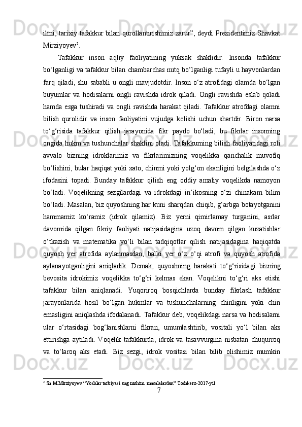ilmi, tarixiy tafakkur bilan qurollantirishimiz zarur”, deydi Prezidentimiz Shavkat
Mirziyoyev 2
.
Tafakkur   inson   aqliy   faoliyatining   yuksak   shaklidir.   Insonda   tafakkur
bo‘lganligi va tafakkur bilan chambarchas nutq bo‘lganligi tufayli u hayvonlardan
farq   qiladi,   shu   sababli   u   ongli   mavjudotdir.   Inson   o‘z   atrofidagi   olamda   bo‘lgan
buyumlar   va   hodisalarni   ongli   ravishda   idrok   qiladi.   Ongli   ravishda   eslab   qoladi
hamda  esga  tushiradi  va  ongli  ravishda  harakat   qiladi. Tafakkur   atrofdagi  olamni
bilish   qurolidir   va   inson   faoliyatini   vujudga   kelishi   uchun   shartdir.   Biron   narsa
to‘g‘risida   tafakkur   qilish   jarayonida   fikr   paydo   bo‘ladi,   bu   fikrlar   insonning
ongida hukm va tushunchalar shaklini oladi. Tafakkurning bilish faoliyatidagi roli
avvalo   bizning   idroklarimiz   va   fikrlarimizning   voqelikka   qanchalik   muvofiq
bo‘lishini, bular haqiqat yoki xato, chinmi yoki yolg‘on ekanligini belgilashda o‘z
ifodasini   topadi.   Bunday   tafakkur   qilish   eng   oddiy   amaliy   voqelikda   namoyon
bo‘ladi.   Voqelikning   sezgilardagi   va   idrokdagi   in’ikosning   o‘zi   chinakam   bilim
bo‘ladi. Masalan, biz quyoshning har kuni sharqdan chiqib, g‘arbga botayotganini
hammamiz   ko‘ramiz   (idrok   qilamiz).   Biz   yerni   qimirlamay   turganini,   asrlar
davomida   qilgan   fikriy   faoliyati   natijasidagina   uzoq   davom   qilgan   kuzatishlar
o‘tkazish   va   matematika   yo‘li   bilan   tadqiqotlar   qilish   natijasidagina   haqiqatda
quyosh   yer   atrofida   aylanmasdan,   balki   yer   o‘z   o‘qi   atrofi   va   quyosh   atrofida
aylanayotganligini   aniqladik.   Demak,   quyoshning   harakati   to‘g‘risidagi   bizning
bevosita   idrokimiz   voqelikka   to‘g‘ri   kelmas   ekan.   Voqelikni   to‘g‘ri   aks   etishi
tafakkur   bilan   aniqlanadi.   Yuqoriroq   bosqichlarda   bunday   fikrlash   tafakkur
jarayonlarida   hosil   bo‘lgan   hukmlar   va   tushunchalarning   chinligini   yoki   chin
emasligini aniqlashda ifodalanadi. Tafakkur deb, voqelikdagi narsa va hodisalarni
ular   o‘rtasidagi   bog‘lanishlarni   fikran,   umumlashtirib,   vositali   yo‘l   bilan   aks
ettirishga   aytiladi.   Voqelik   tafakkurda,   idrok   va   tasavvurgina   nisbatan   chuqurroq
va   to‘laroq   aks   etadi.   Biz   sezgi,   idrok   vositasi   bilan   bilib   olishimiz   mumkin
2
 Sh.M.Mirziyoyev “Yoshlar tarbiyasi eng muhim  masalalardan” Toshkent-2017-yil
7