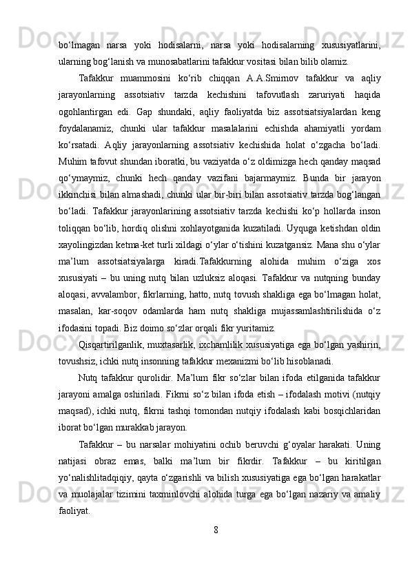 bo‘lmagan   narsa   yoki   hodisalarni,   narsa   yoki   hodisalarning   xususiyatlarini,
ularning bog‘lanish va munosabatlarini tafakkur vositasi bilan bilib olamiz.
Tafakkur   muammosini   ko‘rib   chiqqan   A.A.Smirnov   tafakkur   va   aqliy
jarayonlarning   assotsiativ   tarzda   kechishini   tafovutlash   zaruriyati   haqida
ogohlantirgan   edi.   Gap   shundaki,   aqliy   faoliyatda   biz   assotsiatsiyalardan   keng
foydalanamiz,   chunki   ular   tafakkur   masalalarini   echishda   ahamiyatli   yordam
ko‘rsatadi.   Aqliy   jarayonlarning   assotsiativ   kechishida   holat   o‘zgacha   bo‘ladi.
Muhim tafovut shundan iboratki, bu vaziyatda o‘z oldimizga hech qanday maqsad
qo‘ymaymiz,   chunki   hech   qanday   vazifani   bajarmaymiz.   Bunda   bir   jarayon
ikkinchisi bilan almashadi, chunki ular bir-biri bilan assotsiativ tarzda bog‘langan
bo‘ladi.   Tafakkur   jarayonlarining   assotsiativ   tarzda   kechishi   ko‘p   hollarda   inson
toliqqan bo‘lib, hordiq olishni  xohlayotganida kuzatiladi. Uyquga ketishdan oldin
xayolingizdan ketma-ket turli xildagi o‘ylar o‘tishini kuzatgansiz. Mana shu o‘ylar
ma’lum   assotsiatsiyalarga   kiradi.Tafakkurning   alohida   muhim   o‘ziga   xos
xususiyati   –   bu   uning   nutq   bilan   uzluksiz   aloqasi.   Tafakkur   va   nutqning   bunday
aloqasi, avvalambor, fikrlarning, hatto, nutq tovush shakliga ega bo‘lmagan holat,
masalan,   kar-soqov   odamlarda   ham   nutq   shakliga   mujassamlashtirilishida   o‘z
ifodasini topadi. Biz doimo so‘zlar orqali fikr yuritamiz.
Qisqartirilganlik, muxtasarlik, ixchamlilik xususiyatiga ega bo‘lgan yashirin,
tovushsiz, ichki nutq insonning tafakkur mexanizmi bo‘lib hisoblanadi.
Nutq   tafakkur   qurolidir.   Ma’lum   fikr   so‘zlar   bilan   ifoda   etilganida   tafakkur
jarayoni amalga oshiriladi. Fikrni so‘z bilan ifoda etish – ifodalash motivi (nutqiy
maqsad),   ichki   nutq,   fikrni   tashqi   tomondan   nutqiy   ifodalash   kabi   bosqichlaridan
iborat bo‘lgan murakkab jarayon.
Tafakkur   –   bu   narsalar   mohiyatini   ochib   beruvchi   g‘oyalar   harakati.   Uning
natijasi   obraz   emas,   balki   ma’lum   bir   fikrdir.   Tafakkur   –   bu   kiritilgan
yo‘nalishlitadqiqiy, qayta o‘zgarishli va bilish xususiyatiga ega bo‘lgan harakatlar
va   muolajalar   tizimini   taxminlovchi   alohida   turga   ega   bo‘lgan   nazariy   va   amaliy
faoliyat.
8