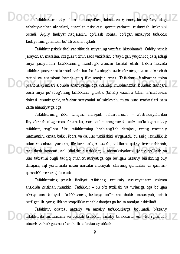 Tafakkur   moddiy   olam   qonuniyatlari,   tabiat   va   ijtimoiy-tarixiy   hayotdagi
sababiy-oqibat   aloqalari,   insonlar   psixikasi   qonuniyatlarini   tushunish   imkonini
beradi.   Aqliy   faoliyat   natijalarini   qo‘llash   sohasi   bo‘lgan   amaliyot   tafakkur
faoliyatining manbai bo‘lib xizmat qiladi.
Tafakkur psixik faoliyat sifatida miyaning vazifasi hisoblanadi. Oddiy psixik
jarayonlar, masalan, sezgilar uchun asos vazifasini o‘taydigan yuqoriroq darajadagi
miya   jarayonlari   tafakkurning   fiziologik   asosini   tashkil   etadi.   Lekin   hozirda
tafakkur jarayonini ta’minlovchi barcha fiziologik tuzilmalarning o‘zaro ta’sir etish
tartibi   va   ahamiyati   haqida   aniq   fikr   mavjud   emas.   Tafakkur     faoliyatida   miya
peshona   qismlari   alohida  ahamiyatga  ega  ekanligi   shubhasizdir.  Bundan   tashqari,
bosh   miya   po‘stlog‘ining   tafakkurni   gnostik   (bilish)   vazifasi   bilan   ta’minlovchi
doirasi,   shuningdek,   tafakkur   jarayonini   ta’minlovchi   miya   nutq   markazlari   ham
katta ahamiyatga ega.
Tafakkurning   ikki   darajasi   mavjud:   fahm-farosat   –   abstraksiyalardan
foydalanish   o‘zgarmas   chizmalar,   namunalar   chegarasida   sodir   bo‘ladigan   oddiy
tafakkur,   sog‘lom   fikr,   tafakkurning   boshlang‘ich   darajasi,   uning   mantiqiy
mazmunini emas, balki, ibora va dalillar tuzilishini o‘rganadi, bu aniq, izchilliklik
bilan   mulohaza   yuritish,   fikrlarni   to‘g‘ri   tuzish,   dalillarni   qat’iy   tizimlashtirish,
tasniflash   layoqati;   aql   (dialektik   tafakkur)   –   abstraksiyalarni   ijodiy   qo‘llash   va
ular   tabiatini   ongli   tadqiq   etish   xususiyatiga   ega   bo‘lgan   nazariy   bilishning   oliy
darajasi,   aql   yordamida   inson   narsalar   mohiyati,   ularning   qonunlari   va   qarama-
qarshiliklarini anglab etadi.
Tafakkurning   psixik   faoliyat   sifatidagi   umumiy   xususiyatlarni   chizma
shaklida   keltirish   mumkin.   Tafakkur   –   bu   o‘z   tuzilishi   va   turlariga   ega   bo‘lgan
o‘ziga   xos   faoliyat.   Tafakkurning   turlarga   bo‘linishi   shakli,   xususiyati,   ochib
berilganlik, yangililik va voqelikka moslik darajasiga ko‘ra amalga oshiriladi.
Tafakkur,   odatda,   nazariy   va   amaliy   tafakkurlarga   bo‘linadi.   Nazariy
tafakkurda   tushunchali   va   obrazli   tafakkur,   amaliy   tafakkurda   esa   –ko‘rgazmali-
obrazli va ko‘rgazmali-harakatli tafakkur ajratiladi.
9 