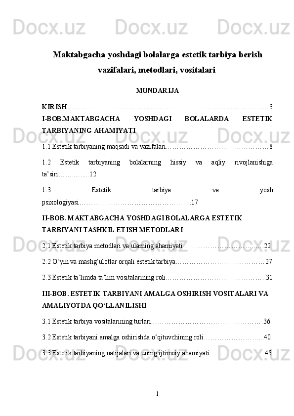 Maktabgacha yoshdagi bolalarga estetik tarbiya berish
vazifalari, metodlari, vositalari  
MUNDARIJA
KIRISH ………………………………………………………………………….…3
I-BOB. MAKTABGACHA   YOSHDAGI   BOLALARDA   ESTETIK
TARBIYANING AHAMIYATI
1.1 Estetik tarbiyaning maqsadi va vazifalari………………………………………8
1.2   Estetik   tarbiyaning   bolalarning   hissiy   va   aqliy   rivojlanishiga
ta’siri……..........12
1.3   Estetik   tarbiya   va   yosh
psixologiyasi………………………………………….17
II-BOB.   MAKTABGACHA YOSHDAGI BOLALARGA ESTETIK 
TARBIYANI TASHKIL ETISH METODLARI
2.1 Estetik tarbiya metodlari va ularning ahamiyati…………………………..….22
2.2 O‘yin va mashg‘ulotlar orqali estetik tarbiya…………………………………27
2.3 Estetik ta’limda ta’lim vositalarining roli……………………………………..31
III-BOB.   ESTETIK TARBIYANI AMALGA OSHIRISH VOSITALARI VA 
AMALIYOTDA QO‘LLANILISHI
3.1 Estetik tarbiya vositalarining turlari………………………………………….36
3.2 Estetik tarbiyani amalga oshirishda o‘qituvchining roli……………………...40
3.3 Estetik tarbiyaning natijalari va uning ijtimoiy ahamiyati……………………45
1
