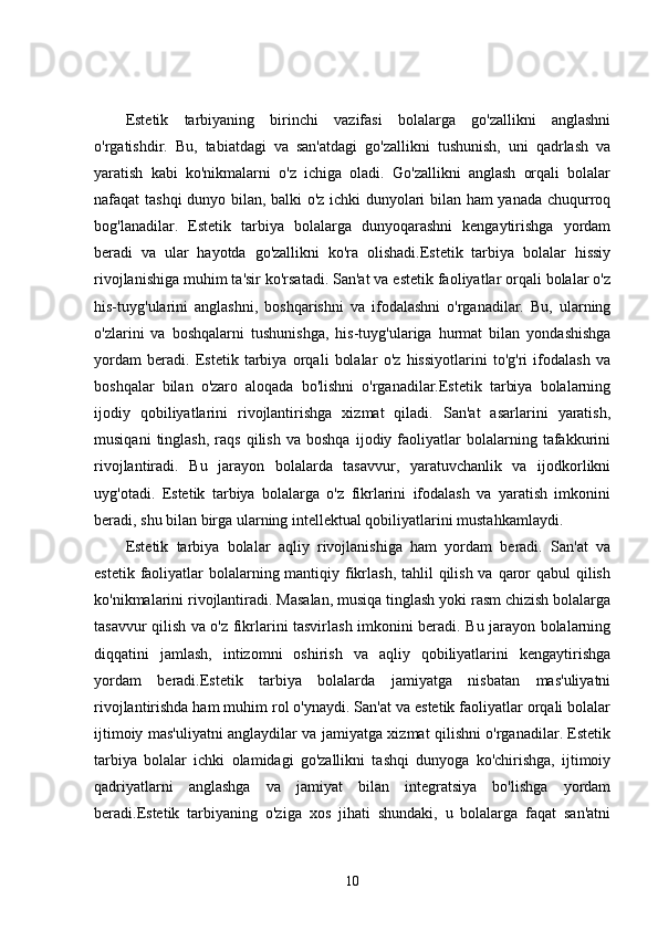 Estetik   tarbiyaning   birinchi   vazifasi   bolalarga   go'zallikni   anglashni
o'rgatishdir.   Bu,   tabiatdagi   va   san'atdagi   go'zallikni   tushunish,   uni   qadrlash   va
yaratish   kabi   ko'nikmalarni   o'z   ichiga   oladi.   Go'zallikni   anglash   orqali   bolalar
nafaqat tashqi dunyo bilan, balki o'z ichki dunyolari bilan ham yanada chuqurroq
bog'lanadilar.   Estetik   tarbiya   bolalarga   dunyoqarashni   kengaytirishga   yordam
beradi   va   ular   hayotda   go'zallikni   ko'ra   olishadi.Estetik   tarbiya   bolalar   hissiy
rivojlanishiga muhim ta'sir ko'rsatadi. San'at va estetik faoliyatlar orqali bolalar o'z
his-tuyg'ularini   anglashni,   boshqarishni   va   ifodalashni   o'rganadilar.   Bu,   ularning
o'zlarini   va   boshqalarni   tushunishga,   his-tuyg'ulariga   hurmat   bilan   yondashishga
yordam   beradi.   Estetik   tarbiya   orqali   bolalar   o'z   hissiyotlarini   to'g'ri   ifodalash   va
boshqalar   bilan   o'zaro   aloqada   bo'lishni   o'rganadilar.Estetik   tarbiya   bolalarning
ijodiy   qobiliyatlarini   rivojlantirishga   xizmat   qiladi.   San'at   asarlarini   yaratish,
musiqani   tinglash,   raqs   qilish   va   boshqa   ijodiy  faoliyatlar   bolalarning  tafakkurini
rivojlantiradi.   Bu   jarayon   bolalarda   tasavvur,   yaratuvchanlik   va   ijodkorlikni
uyg'otadi.   Estetik   tarbiya   bolalarga   o'z   fikrlarini   ifodalash   va   yaratish   imkonini
beradi, shu bilan birga ularning intellektual qobiliyatlarini mustahkamlaydi.
Estetik   tarbiya   bolalar   aqliy   rivojlanishiga   ham   yordam   beradi.   San'at   va
estetik faoliyatlar  bolalarning mantiqiy fikrlash, tahlil  qilish va qaror  qabul  qilish
ko'nikmalarini rivojlantiradi. Masalan, musiqa tinglash yoki rasm chizish bolalarga
tasavvur qilish va o'z fikrlarini tasvirlash imkonini beradi. Bu jarayon bolalarning
diqqatini   jamlash,   intizomni   oshirish   va   aqliy   qobiliyatlarini   kengaytirishga
yordam   beradi.Estetik   tarbiya   bolalarda   jamiyatga   nisbatan   mas'uliyatni
rivojlantirishda ham muhim rol o'ynaydi. San'at va estetik faoliyatlar orqali bolalar
ijtimoiy mas'uliyatni anglaydilar va jamiyatga xizmat qilishni o'rganadilar. Estetik
tarbiya   bolalar   ichki   olamidagi   go'zallikni   tashqi   dunyoga   ko'chirishga,   ijtimoiy
qadriyatlarni   anglashga   va   jamiyat   bilan   integratsiya   bo'lishga   yordam
beradi.Estetik   tarbiyaning   o'ziga   xos   jihati   shundaki,   u   bolalarga   faqat   san'atni
10