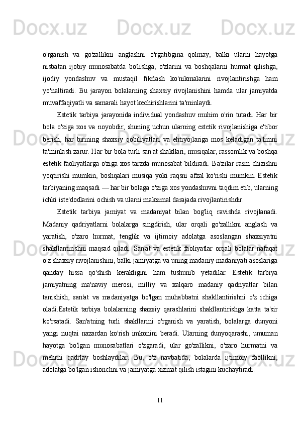 o'rganish   va   go'zallikni   anglashni   o'rgatibgina   qolmay,   balki   ularni   hayotga
nisbatan   ijobiy   munosabatda   bo'lishga,   o'zlarini   va   boshqalarni   hurmat   qilishga,
ijodiy   yondashuv   va   mustaqil   fikrlash   ko'nikmalarini   rivojlantirishga   ham
yo'naltiradi.   Bu   jarayon   bolalarning   shaxsiy   rivojlanishini   hamda   ular   jamiyatda
muvaffaqiyatli va samarali hayot kechirishlarini ta'minlaydi.
Estetik   tarbiya   jarayonida   individual   yondashuv   muhim   o'rin   tutadi.   Har   bir
bola  o'ziga  xos   va  noyobdir,  shuning  uchun  ularning  estetik  rivojlanishiga  e'tibor
berish,   har   birining   shaxsiy   qobiliyatlari   va   ehtiyojlariga   mos   keladigan   ta'limni
ta'minlash zarur. Har bir bola turli san'at shakllari, musiqalar, rassomlik va boshqa
estetik faoliyatlarga o'ziga xos tarzda munosabat bildiradi. Ba'zilar rasm chizishni
yoqtirishi   mumkin,   boshqalari   musiqa   yoki   raqsni   afzal   ko'rishi   mumkin.   Estetik
tarbiyaning maqsadi — har bir bolaga o'ziga xos yondashuvni taqdim etib, ularning
ichki iste'dodlarini ochish va ularni maksimal darajada rivojlantirishdir.
Estetik   tarbiya   jamiyat   va   madaniyat   bilan   bog'liq   ravishda   rivojlanadi.
Madaniy   qadriyatlarni   bolalarga   singdirish,   ular   orqali   go'zallikni   anglash   va
yaratish,   o'zaro   hurmat,   tenglik   va   ijtimoiy   adolatga   asoslangan   shaxsiyatni
shakllantirishni   maqsad   qiladi.   San'at   va   estetik   faoliyatlar   orqali   bolalar   nafaqat
o'z shaxsiy rivojlanishini, balki jamiyatga va uning madaniy-madaniyati asoslariga
qanday   hissa   qo'shish   kerakligini   ham   tushunib   yetadilar.   Estetik   tarbiya
jamiyatning   ma'naviy   merosi,   milliy   va   xalqaro   madaniy   qadriyatlar   bilan
tanishish,   san'at   va   madaniyatga   bo'lgan   muhabbatni   shakllantirishni   o'z   ichiga
oladi.Estetik   tarbiya   bolalarning   shaxsiy   qarashlarini   shakllantirishga   katta   ta'sir
ko'rsatadi.   San'atning   turli   shakllarini   o'rganish   va   yaratish,   bolalarga   dunyoni
yangi   nuqtai   nazardan   ko'rish   imkonini   beradi.   Ularning   dunyoqarashi,   umuman
hayotga   bo'lgan   munosabatlari   o'zgaradi,   ular   go'zallikni,   o'zaro   hurmatni   va
mehrni   qadrlay   boshlaydilar.   Bu,   o'z   navbatida,   bolalarda   ijtimoiy   faollikni,
adolatga bo'lgan ishonchni va jamiyatga xizmat qilish istagini kuchaytiradi.
11