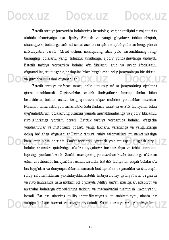 Estetik tarbiya jarayonida bolalarning kreativligi va ijodkorligini rivojlantirish
alohida   ahamiyatga   ega.   Ijodiy   fikrlash   va   yangi   g'oyalarni   ishlab   chiqish,
shuningdek, bolalarga turli xil san'at asarlari orqali o'z qobiliyatlarini kengaytirish
imkoniyatini   beradi.   Misol   uchun,   musiqaning   ritmi   yoki   rassomlikning   rang-
barangligi   bolalarni   yangi   tafakkur   usullariga,   ijodiy   yondashuvlarga   undaydi.
Estetik   tarbiya   yordamida   bolalar   o'z   fikrlarini   aniq   va   ravon   ifodalashni
o'rganadilar, shuningdek, boshqalar bilan birgalikda ijodiy jarayonlarga kirishishni
va guruhda ishlashni o'rganadilar.
Estetik   tarbiya   nafaqat   san'at,   balki   umumiy   ta'lim   jarayonining   ajralmas
qismi   hisoblanadi.   O'qituvchilar   estetik   faoliyatlarni   boshqa   fanlar   bilan
birlashtirib,   bolalar   uchun   keng   qamrovli   o'quv   muhitini   yaratishlari   mumkin.
Masalan, tarix, adabiyot, matematika kabi fanlarni san'at va estetik faoliyatlar bilan
uyg'unlashtirish, bolalarning bilimini yanada mustahkamlashga va ijodiy fikrlashni
rivojlantirishga   yordam   beradi.   Estetik   tarbiya   yordamida   bolalar,   o'zgacha
yondashuvlar   va   metodlarni   qo'llab,   yangi   fikrlarni   yaratishga   va   yangiliklarga
ochiq   bo'lishga   o'rganadilar.Estetik   tarbiya   ruhiy   salomatlikni   mustahkamlashga
ham   katta   hissa   qo'shadi.   San'at   asarlarini   yaratish   yoki   musiqani   tinglash   orqali
bolalar   stressdan   qutulishga,   o'z   his-tuyg'ularini   boshqarishga   va   ichki   tinchlikni
topishga  yordam   beradi. San'at,  musiqaning  yaratuvchan  kuchi  bolalarga  o'zlarini
erkin va ishonchli his qilishlari uchun zarurdir. Estetik faoliyatlar orqali bolalar o'z
his-tuyg'ulari va dunyoqarashlarini samarali boshqarishni o'rganadilar va shu orqali
ruhiy   salomatliklarini   yaxshilaydilar.Estetik   tarbiya   milliy   qadriyatlarni   o'rganish
va rivojlantirishda ham  muhim rol o'ynaydi. Milliy san'at, musiqalar, adabiyot  va
an'analar   bolalarga   o'z   xalqining   tarixini   va   madaniyatini   tushunish   imkoniyatini
beradi.   Bu   esa   ularning   milliy   identifikatsiyasini   mustahkamlaydi,   ularda   o'z
xalqiga   bo'lgan   hurmat   va   sevgini   uyg'otadi.   Estetik   tarbiya   milliy   qadriyatlarni
12