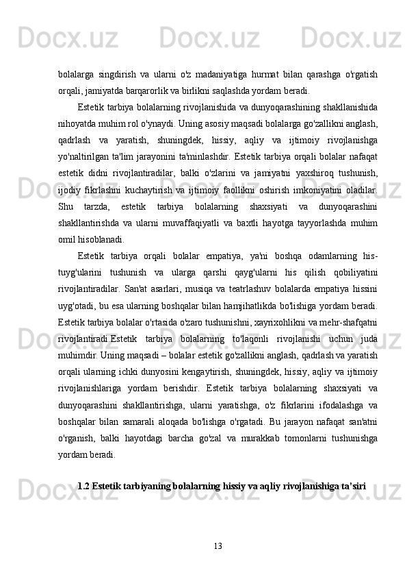 bolalarga   singdirish   va   ularni   o'z   madaniyatiga   hurmat   bilan   qarashga   o'rgatish
orqali, jamiyatda barqarorlik va birlikni saqlashda yordam beradi.
Estetik tarbiya bolalarning rivojlanishida va dunyoqarashining shakllanishida
nihoyatda muhim rol o'ynaydi. Uning asosiy maqsadi bolalarga go'zallikni anglash,
qadrlash   va   yaratish,   shuningdek,   hissiy,   aqliy   va   ijtimoiy   rivojlanishga
yo'naltirilgan ta'lim  jarayonini  ta'minlashdir. Estetik tarbiya orqali bolalar  nafaqat
estetik   didni   rivojlantiradilar,   balki   o'zlarini   va   jamiyatni   yaxshiroq   tushunish,
ijodiy   fikrlashni   kuchaytirish   va   ijtimoiy   faollikni   oshirish   imkoniyatini   oladilar.
Shu   tarzda,   estetik   tarbiya   bolalarning   shaxsiyati   va   dunyoqarashini
shakllantirishda   va   ularni   muvaffaqiyatli   va   baxtli   hayotga   tayyorlashda   muhim
omil hisoblanadi.
Estetik   tarbiya   orqali   bolalar   empatiya,   ya'ni   boshqa   odamlarning   his-
tuyg'ularini   tushunish   va   ularga   qarshi   qayg'ularni   his   qilish   qobiliyatini
rivojlantiradilar.   San'at   asarlari,   musiqa   va   teatrlashuv   bolalarda   empatiya   hissini
uyg'otadi, bu esa ularning boshqalar bilan hamjihatlikda bo'lishiga yordam beradi.
Estetik tarbiya bolalar o'rtasida o'zaro tushunishni, xayrixohlikni va mehr-shafqatni
rivojlantiradi.Estetik   tarbiya   bolalarning   to'laqonli   rivojlanishi   uchun   juda
muhimdir. Uning maqsadi – bolalar estetik go'zallikni anglash, qadrlash va yaratish
orqali ularning ichki dunyosini kengaytirish, shuningdek, hissiy, aqliy va ijtimoiy
rivojlanishlariga   yordam   berishdir.   Estetik   tarbiya   bolalarning   shaxsiyati   va
dunyoqarashini   shakllantirishga,   ularni   yaratishga,   o'z   fikrlarini   ifodalashga   va
boshqalar   bilan   samarali   aloqada   bo'lishga   o'rgatadi.   Bu   jarayon   nafaqat   san'atni
o'rganish,   balki   hayotdagi   barcha   go'zal   va   murakkab   tomonlarni   tushunishga
yordam beradi.
1.2 Estetik tarbiyaning bolalarning hissiy va aqliy rivojlanishiga ta’siri
13