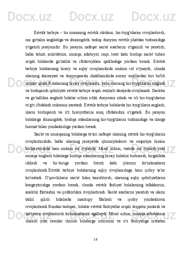 Estetik  tarbiya  –  bu  insonning   estetik  idrokini,  his-tuyg'ularini  rivojlantirish,
uni go'zalni anglashga va shuningdek, tashqi dunyoni estetik jihatdan tushunishga
o'rgatish   jarayonidir.   Bu   jarayon   nafaqat   san'at   asarlarini   o'rganish   va   yaratish,
balki   tabiat,   arxitektura,   musiqa,   adabiyot,   raqs,   teatr   kabi   boshqa   san'at   turlari
orqali   bolalarda   go'zallik   va   ifodaviylikni   qadrlashga   yordam   beradi.   Estetik
tarbiya   bolalarning   hissiy   va   aqliy   rivojlanishida   muhim   rol   o'ynaydi,   chunki
ularning   shaxsiyati   va   dunyoqarashi   shakllanishida   asosiy   omillardan   biri   bo'lib
xizmat qiladi.Bolalarning hissiy rivojlanishi, ya'ni ularning his-tuyg'ularini anglash
va boshqarish qobiliyati estetik tarbiya orqali sezilarli darajada rivojlanadi. San'atni
va  go'zallikni  anglash   bolalar   uchun  ichki   dunyosini  izlash   va  o'z  his-tuyg'ularini
to'g'ri ifodalash imkonini yaratadi. Estetik tarbiya bolalarda his-tuyg'ularni anglash,
ularni   boshqarish   va   o'z   hissiyotlarini   aniq   ifodalashni   o'rgatadi.   Bu   jarayon
bolalarga   shuningdek,   boshqa   odamlarning   his-tuyg'ularini   tushunishga   va   ularga
hurmat bilan yondashishga yordam beradi.
San'at va musiqaning bolalarga ta'siri nafaqat ularning estetik his-tuyg'ularini
rivojlantirishda,   balki   ularning   jamiyatda   ijtimoiylashuvi   va   empatiya   hissini
kuchaytirishda   ham   muhim   rol   o'ynaydi.   Misol   uchun,   teatrda   rol   o'ynash   yoki
musiqa tinglash bolalarga boshqa odamlarning hissiy holatini tushunish, birgalikda
ishlash   va   bir-biriga   yordam   berish   kabi   ijtimoiy   ko'nikmalarni
rivojlantiradi.Estetik   tarbiya   bolalarning   aqliy   rivojlanishiga   ham   ijobiy   ta'sir
ko'rsatadi.   O'quvchilarni   san'at   bilan   tanishtirish,   ularning   aqliy   qobiliyatlarini
kengaytirishga   yordam   beradi,   chunki   estetik   faoliyat   bolalarning   tafakkurini,
analitik fikrlashni va ijodkorlikni rivojlantiradi. San'at asarlarini yaratish va ularni
tahlil   qilish   bolalarda   mantiqiy   fikrlash   va   ijodiy   yondashuvni
rivojlantiradi.Bundan tashqari, bolalar estetik faoliyatlar orqali diqqatni jamlash va
qat'iyatni   rivojlantirish  ko'nikmalarini   egallaydi. Misol   uchun, musiqa  asboblarini
chalish   yoki   rasmlar   chizish   bolalarga   intizomni   va   o'z   faoliyatiga   nisbatan
14