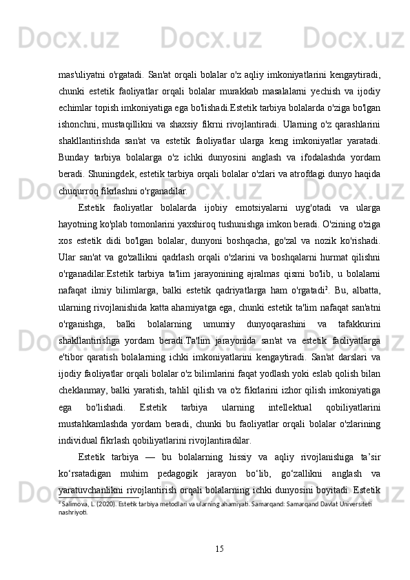 mas'uliyatni  o'rgatadi. San'at  orqali  bolalar  o'z  aqliy imkoniyatlarini  kengaytiradi,
chunki   estetik   faoliyatlar   orqali   bolalar   murakkab   masalalarni   yechish   va   ijodiy
echimlar topish imkoniyatiga ega bo'lishadi.Estetik tarbiya bolalarda o'ziga bo'lgan
ishonchni,   mustaqillikni   va   shaxsiy   fikrni   rivojlantiradi.   Ularning   o'z   qarashlarini
shakllantirishda   san'at   va   estetik   faoliyatlar   ularga   keng   imkoniyatlar   yaratadi.
Bunday   tarbiya   bolalarga   o'z   ichki   dunyosini   anglash   va   ifodalashda   yordam
beradi. Shuningdek, estetik tarbiya orqali bolalar o'zlari va atrofdagi dunyo haqida
chuqurroq fikrlashni o'rganadilar.
Estetik   faoliyatlar   bolalarda   ijobiy   emotsiyalarni   uyg'otadi   va   ularga
hayotning ko'plab tomonlarini yaxshiroq tushunishga imkon beradi. O'zining o'ziga
xos   estetik   didi   bo'lgan   bolalar,   dunyoni   boshqacha,   go'zal   va   nozik   ko'rishadi.
Ular   san'at   va   go'zallikni   qadrlash   orqali   o'zlarini   va   boshqalarni   hurmat   qilishni
o'rganadilar.Estetik   tarbiya   ta'lim   jarayonining   ajralmas   qismi   bo'lib,   u   bolalarni
nafaqat   ilmiy   bilimlarga,   balki   estetik   qadriyatlarga   ham   o'rgatadi 2
.   Bu,   albatta,
ularning rivojlanishida katta ahamiyatga ega, chunki estetik ta'lim nafaqat san'atni
o'rganishga,   balki   bolalarning   umumiy   dunyoqarashini   va   tafakkurini
shakllantirishga   yordam   beradi.Ta'lim   jarayonida   san'at   va   estetik   faoliyatlarga
e'tibor   qaratish   bolalarning   ichki   imkoniyatlarini   kengaytiradi.   San'at   darslari   va
ijodiy faoliyatlar orqali bolalar o'z bilimlarini faqat yodlash yoki eslab qolish bilan
cheklanmay, balki  yaratish, tahlil  qilish va o'z fikrlarini izhor  qilish imkoniyatiga
ega   bo'lishadi.   Estetik   tarbiya   ularning   intellektual   qobiliyatlarini
mustahkamlashda   yordam   beradi,   chunki   bu   faoliyatlar   orqali   bolalar   o'zlarining
individual fikrlash qobiliyatlarini rivojlantiradilar.
Estetik   tarbiya   —   bu   bolalarning   hissiy   va   aqliy   rivojlanishiga   ta’sir
ko‘rsatadigan   muhim   pedagogik   jarayon   bo‘lib,   go‘zallikni   anglash   va
yaratuvchanlikni rivojlantirish orqali bolalarning ichki dunyosini boyitadi. Estetik
2
 Salimova, L. (2020). Estetik tarbiya metodlari va ularning ahamiyati. Samarqand: Samarqand Davlat Universiteti 
nashriyoti.
15