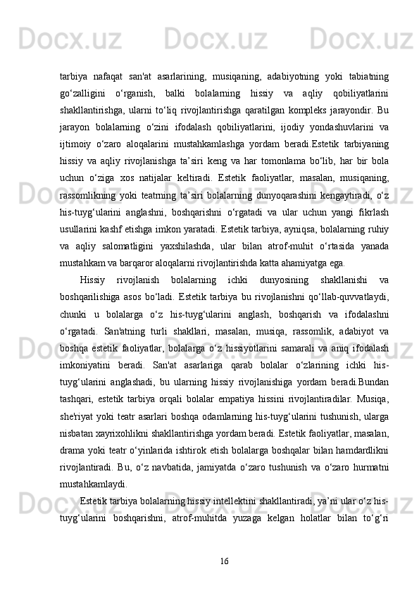tarbiya   nafaqat   san'at   asarlarining,   musiqaning,   adabiyotning   yoki   tabiatning
go‘zalligini   o‘rganish,   balki   bolalarning   hissiy   va   aqliy   qobiliyatlarini
shakllantirishga,   ularni   to‘liq   rivojlantirishga   qaratilgan   kompleks   jarayondir.   Bu
jarayon   bolalarning   o‘zini   ifodalash   qobiliyatlarini,   ijodiy   yondashuvlarini   va
ijtimoiy   o‘zaro   aloqalarini   mustahkamlashga   yordam   beradi.Estetik   tarbiyaning
hissiy   va   aqliy   rivojlanishga   ta’siri   keng   va   har   tomonlama   bo‘lib,   har   bir   bola
uchun   o‘ziga   xos   natijalar   keltiradi.   Estetik   faoliyatlar,   masalan,   musiqaning,
rassomlikning   yoki   teatrning   ta’siri   bolalarning   dunyoqarashini   kengaytiradi,   o‘z
his-tuyg‘ularini   anglashni,   boshqarishni   o‘rgatadi   va   ular   uchun   yangi   fikrlash
usullarini kashf etishga imkon yaratadi. Estetik tarbiya, ayniqsa, bolalarning ruhiy
va   aqliy   salomatligini   yaxshilashda,   ular   bilan   atrof-muhit   o‘rtasida   yanada
mustahkam va barqaror aloqalarni rivojlantirishda katta ahamiyatga ega.
Hissiy   rivojlanish   bolalarning   ichki   dunyosining   shakllanishi   va
boshqarilishiga   asos   bo‘ladi.   Estetik   tarbiya   bu   rivojlanishni   qo‘llab-quvvatlaydi,
chunki   u   bolalarga   o‘z   his-tuyg‘ularini   anglash,   boshqarish   va   ifodalashni
o‘rgatadi.   San'atning   turli   shakllari,   masalan,   musiqa,   rassomlik,   adabiyot   va
boshqa   estetik   faoliyatlar,   bolalarga   o‘z   hissiyotlarini   samarali   va   aniq   ifodalash
imkoniyatini   beradi.   San'at   asarlariga   qarab   bolalar   o‘zlarining   ichki   his-
tuyg‘ularini   anglashadi,   bu   ularning   hissiy   rivojlanishiga   yordam   beradi.Bundan
tashqari,   estetik   tarbiya   orqali   bolalar   empatiya   hissini   rivojlantiradilar.   Musiqa,
she'riyat  yoki  teatr   asarlari   boshqa   odamlarning  his-tuyg‘ularini  tushunish,  ularga
nisbatan xayrixohlikni shakllantirishga yordam beradi. Estetik faoliyatlar, masalan,
drama yoki teatr o‘yinlarida ishtirok etish bolalarga boshqalar  bilan hamdardlikni
rivojlantiradi.   Bu,   o‘z   navbatida,   jamiyatda   o‘zaro   tushunish   va   o‘zaro   hurmatni
mustahkamlaydi.
Estetik tarbiya bolalarning hissiy intellektini shakllantiradi, ya’ni ular o‘z his-
tuyg‘ularini   boshqarishni,   atrof-muhitda   yuzaga   kelgan   holatlar   bilan   to‘g‘ri
16