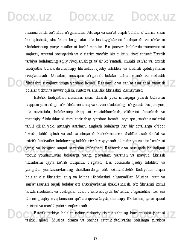 munosabatda bo‘lishni o‘rganadilar. Musiqa va san’at orqali bolalar o‘zlarini erkin
his   qilishadi,   shu   bilan   birga   ular   o‘z   his-tuyg‘ularini   boshqarish   va   o‘zlarini
ifodalashning   yangi   usullarini   kashf   etadilar.   Bu   jarayon   bolalarda   muvozanatni
saqlash,   stressni   boshqarish   va   o‘zlarini   xavfsiz   his   qilishni   rivojlantiradi.Estetik
tarbiya   bolalarning   aqliy   rivojlanishiga   ta’sir   ko‘rsatadi,   chunki   san’at   va   estetik
faoliyatlar   bolalarda   mantiqiy   fikrlashni,   ijodiy   tafakkur   va   analitik   qobiliyatlarni
rivojlantiradi.   Masalan,   musiqani   o‘rganish   bolalar   uchun   ritmik   va   melodik
fikrlashni   rivojlantirishga   yordam   beradi.   Rassomlik   va   san’at   asarlarini   yaratish
bolalar uchun tasavvur qilish, sintez va analitik fikrlashni kuchaytiradi.
Estetik   faoliyatlar,   masalan,   rasm   chizish   yoki   musiqaga   yozish   bolalarni
diqqatni jamlashga, o‘z fikrlarini aniq va ravon ifodalashga o‘rgatadi. Bu jarayon,
o‘z   navbatida,   bolalarning   diqqatini   mustahkamlash,   e'tiborini   fokuslash   va
mantiqiy   fikrlashlarini   rivojlantirishga   yordam   beradi.   Ayniqsa,   san'at   asarlarini
tahlil   qilish   yoki   musiqiy   asarlarni   tinglash   bolalarga   har   bir   detallarga   e’tibor
berish,   tahlil   qilish   va   xulosa   chiqarish   ko‘nikmalarini   shakllantiradi.San’at   va
estetik faoliyatlar bolalarning tafakkurini kengaytiradi, ular dunyo va atrof-muhitni
yangi   va   kengroq  nuqtai   nazardan   ko‘rishadi.   Rassomlik   va  musiqada   bo‘ladigan
texnik   yondashuvlar   bolalarga   yangi   g‘oyalarni   yaratish   va   mavjud   fikrlash
tizimlarini   qayta   ko‘rib   chiqishni   o‘rgatadi.   Bu,   bolalarda   ijodiy   tafakkur   va
yangicha   yondashuvlarning   shakllanishiga   olib   keladi.Estetik   faoliyatlar   orqali
bolalar   o‘z   fikrlarini   aniq   va   lo‘nda   ifodalashni   o‘rganadilar.   Musiqa,   teatr   va
san’at  asarlari  orqali  bolalar  o‘z shaxsiyatlarini  shakllantirish, o‘z fikrlarini  izchil
tarzda   ifodalash   va   boshqalar   bilan   o‘zaro   aloqada   bo‘lishni   o‘rganadilar.   Bu   esa
ularning   aqliy   rivojlanishini   qo‘llab-quvvatlaydi,   mantiqiy   fikrlashni,   qaror   qabul
qilishni va mas'uliyatni rivojlantiradi.
Estetik   tarbiya   bolalar   uchun   ijtimoiy   rivojlanishning   ham   muhim   jihatini
tashkil   qiladi.   Musiqa,   drama   va   boshqa   estetik   faoliyatlar   bolalarga   guruhda
17