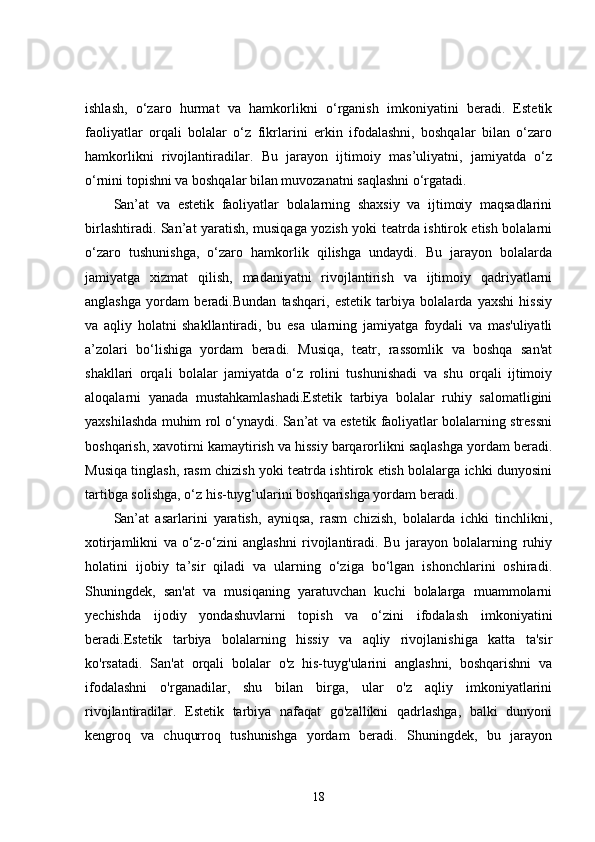 ishlash,   o‘zaro   hurmat   va   hamkorlikni   o‘rganish   imkoniyatini   beradi.   Estetik
faoliyatlar   orqali   bolalar   o‘z   fikrlarini   erkin   ifodalashni,   boshqalar   bilan   o‘zaro
hamkorlikni   rivojlantiradilar.   Bu   jarayon   ijtimoiy   mas’uliyatni,   jamiyatda   o‘z
o‘rnini topishni va boshqalar bilan muvozanatni saqlashni o‘rgatadi.
San’at   va   estetik   faoliyatlar   bolalarning   shaxsiy   va   ijtimoiy   maqsadlarini
birlashtiradi. San’at yaratish, musiqaga yozish yoki teatrda ishtirok etish bolalarni
o‘zaro   tushunishga,   o‘zaro   hamkorlik   qilishga   undaydi.   Bu   jarayon   bolalarda
jamiyatga   xizmat   qilish,   madaniyatni   rivojlantirish   va   ijtimoiy   qadriyatlarni
anglashga   yordam   beradi.Bundan   tashqari,   estetik   tarbiya   bolalarda   yaxshi   hissiy
va   aqliy   holatni   shakllantiradi,   bu   esa   ularning   jamiyatga   foydali   va   mas'uliyatli
a’zolari   bo‘lishiga   yordam   beradi.   Musiqa,   teatr,   rassomlik   va   boshqa   san'at
shakllari   orqali   bolalar   jamiyatda   o‘z   rolini   tushunishadi   va   shu   orqali   ijtimoiy
aloqalarni   yanada   mustahkamlashadi.Estetik   tarbiya   bolalar   ruhiy   salomatligini
yaxshilashda muhim rol o‘ynaydi. San’at va estetik faoliyatlar bolalarning stressni
boshqarish, xavotirni kamaytirish va hissiy barqarorlikni saqlashga yordam beradi.
Musiqa tinglash, rasm chizish yoki teatrda ishtirok etish bolalarga ichki dunyosini
tartibga solishga, o‘z his-tuyg‘ularini boshqarishga yordam beradi.
San’at   asarlarini   yaratish,   ayniqsa,   rasm   chizish,   bolalarda   ichki   tinchlikni,
xotirjamlikni   va   o‘z-o‘zini   anglashni   rivojlantiradi.   Bu   jarayon   bolalarning   ruhiy
holatini   ijobiy   ta’sir   qiladi   va   ularning   o‘ziga   bo‘lgan   ishonchlarini   oshiradi.
Shuningdek,   san'at   va   musiqaning   yaratuvchan   kuchi   bolalarga   muammolarni
yechishda   ijodiy   yondashuvlarni   topish   va   o‘zini   ifodalash   imkoniyatini
beradi.Estetik   tarbiya   bolalarning   hissiy   va   aqliy   rivojlanishiga   katta   ta'sir
ko'rsatadi.   San'at   orqali   bolalar   o'z   his-tuyg'ularini   anglashni,   boshqarishni   va
ifodalashni   o'rganadilar,   shu   bilan   birga,   ular   o'z   aqliy   imkoniyatlarini
rivojlantiradilar.   Estetik   tarbiya   nafaqat   go'zallikni   qadrlashga,   balki   dunyoni
kengroq   va   chuqurroq   tushunishga   yordam   beradi.   Shuningdek,   bu   jarayon
18