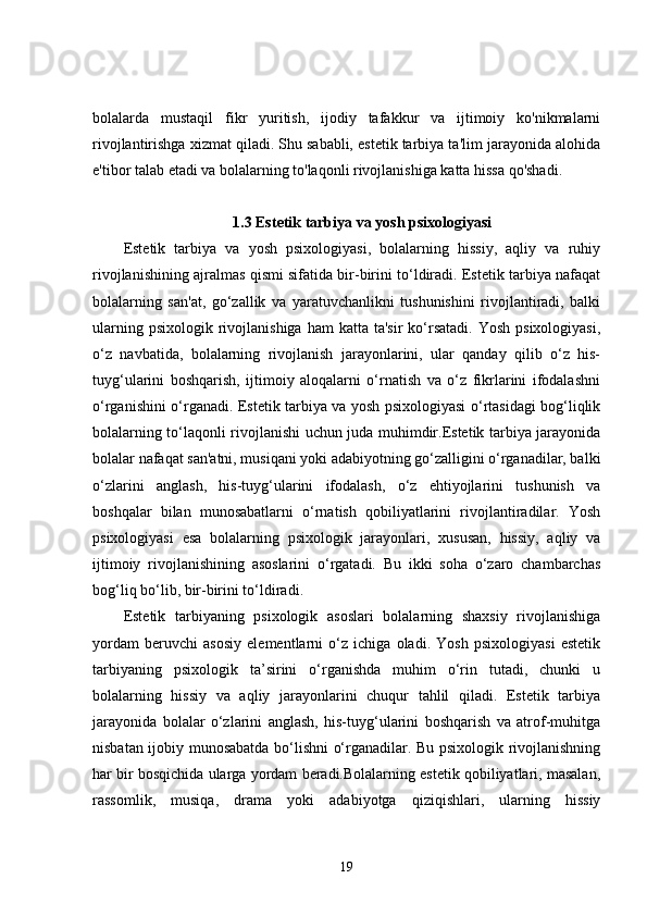 bolalarda   mustaqil   fikr   yuritish,   ijodiy   tafakkur   va   ijtimoiy   ko'nikmalarni
rivojlantirishga xizmat qiladi. Shu sababli, estetik tarbiya ta'lim jarayonida alohida
e'tibor talab etadi va bolalarning to'laqonli rivojlanishiga katta hissa qo'shadi.
1.3 Estetik tarbiya va yosh psixologiyasi
Estetik   tarbiya   va   yosh   psixologiyasi,   bolalarning   hissiy,   aqliy   va   ruhiy
rivojlanishining ajralmas qismi sifatida bir-birini to‘ldiradi. Estetik tarbiya nafaqat
bolalarning   san'at,   go‘zallik   va   yaratuvchanlikni   tushunishini   rivojlantiradi,   balki
ularning  psixologik  rivojlanishiga  ham   katta ta'sir  ko‘rsatadi.   Yosh  psixologiyasi,
o‘z   navbatida,   bolalarning   rivojlanish   jarayonlarini,   ular   qanday   qilib   o‘z   his-
tuyg‘ularini   boshqarish,   ijtimoiy   aloqalarni   o‘rnatish   va   o‘z   fikrlarini   ifodalashni
o‘rganishini o‘rganadi. Estetik tarbiya va yosh psixologiyasi o‘rtasidagi bog‘liqlik
bolalarning to‘laqonli rivojlanishi uchun juda muhimdir.Estetik tarbiya jarayonida
bolalar nafaqat san'atni, musiqani yoki adabiyotning go‘zalligini o‘rganadilar, balki
o‘zlarini   anglash,   his-tuyg‘ularini   ifodalash,   o‘z   ehtiyojlarini   tushunish   va
boshqalar   bilan   munosabatlarni   o‘rnatish   qobiliyatlarini   rivojlantiradilar.   Yosh
psixologiyasi   esa   bolalarning   psixologik   jarayonlari,   xususan,   hissiy,   aqliy   va
ijtimoiy   rivojlanishining   asoslarini   o‘rgatadi.   Bu   ikki   soha   o‘zaro   chambarchas
bog‘liq bo‘lib, bir-birini to‘ldiradi.
Estetik   tarbiyaning   psixologik   asoslari   bolalarning   shaxsiy   rivojlanishiga
yordam   beruvchi   asosiy   elementlarni   o‘z   ichiga   oladi.   Yosh   psixologiyasi   estetik
tarbiyaning   psixologik   ta’sirini   o‘rganishda   muhim   o‘rin   tutadi,   chunki   u
bolalarning   hissiy   va   aqliy   jarayonlarini   chuqur   tahlil   qiladi.   Estetik   tarbiya
jarayonida   bolalar   o‘zlarini   anglash,   his-tuyg‘ularini   boshqarish   va   atrof-muhitga
nisbatan ijobiy munosabatda bo‘lishni o‘rganadilar. Bu psixologik rivojlanishning
har bir bosqichida ularga yordam beradi.Bolalarning estetik qobiliyatlari, masalan,
rassomlik,   musiqa,   drama   yoki   adabiyotga   qiziqishlari,   ularning   hissiy
19