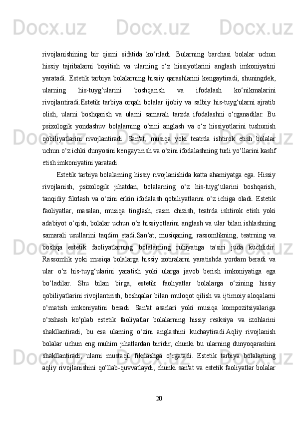 rivojlanishining   bir   qismi   sifatida   ko‘riladi.   Bularning   barchasi   bolalar   uchun
hissiy   tajribalarni   boyitish   va   ularning   o‘z   hissiyotlarini   anglash   imkoniyatini
yaratadi.   Estetik   tarbiya   bolalarning   hissiy   qarashlarini   kengaytiradi,   shuningdek,
ularning   his-tuyg‘ularini   boshqarish   va   ifodalash   ko‘nikmalarini
rivojlantiradi.Estetik   tarbiya   orqali   bolalar   ijobiy   va   salbiy   his-tuyg‘ularni   ajratib
olish,   ularni   boshqarish   va   ularni   samarali   tarzda   ifodalashni   o‘rganadilar.   Bu
psixologik   yondashuv   bolalarning   o‘zini   anglash   va   o‘z   hissiyotlarini   tushunish
qobiliyatlarini   rivojlantiradi.   San'at,   musiqa   yoki   teatrda   ishtirok   etish   bolalar
uchun o‘z ichki dunyosini kengaytirish va o‘zini ifodalashning turli yo‘llarini kashf
etish imkoniyatini yaratadi.
Estetik tarbiya bolalarning hissiy rivojlanishida katta ahamiyatga ega. Hissiy
rivojlanish,   psixologik   jihatdan,   bolalarning   o‘z   his-tuyg‘ularini   boshqarish,
tanqidiy   fikrlash   va   o‘zini   erkin   ifodalash   qobiliyatlarini   o‘z   ichiga   oladi.   Estetik
faoliyatlar,   masalan,   musiqa   tinglash,   rasm   chizish,   teatrda   ishtirok   etish   yoki
adabiyot o‘qish, bolalar uchun o‘z hissiyotlarini anglash va ular bilan ishlashning
samarali   usullarini   taqdim   etadi.San’at,   musiqaning,   rassomlikning,   teatrning   va
boshqa   estetik   faoliyatlarning   bolalarning   ruhiyatiga   ta'siri   juda   kuchlidir.
Rassomlik   yoki   musiqa   bolalarga   hissiy   xotiralarni   yaratishda   yordam   beradi   va
ular   o‘z   his-tuyg‘ularini   yaratish   yoki   ularga   javob   berish   imkoniyatiga   ega
bo‘ladilar.   Shu   bilan   birga,   estetik   faoliyatlar   bolalarga   o‘zining   hissiy
qobiliyatlarini  rivojlantirish, boshqalar  bilan muloqot qilish va ijtimoiy aloqalarni
o‘rnatish   imkoniyatini   beradi.   San'at   asarlari   yoki   musiqa   kompozitsiyalariga
o‘xshash   ko‘plab   estetik   faoliyatlar   bolalarning   hissiy   reaksiya   va   izohlarini
shakllantiradi,   bu   esa   ularning   o‘zini   anglashini   kuchaytiradi.Aqliy   rivojlanish
bolalar   uchun   eng   muhim   jihatlardan   biridir,   chunki   bu   ularning   dunyoqarashini
shakllantiradi,   ularni   mustaqil   fikrlashga   o‘rgatadi.   Estetik   tarbiya   bolalarning
aqliy rivojlanishini qo‘llab-quvvatlaydi, chunki san'at va estetik faoliyatlar bolalar
20