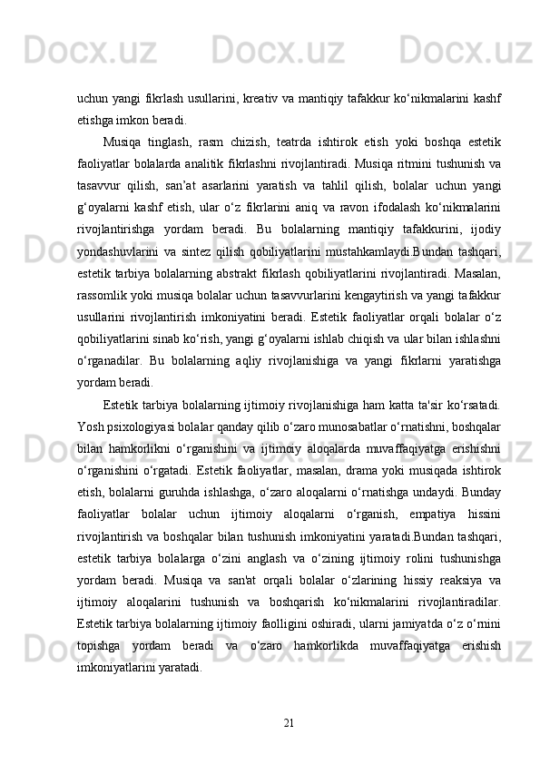 uchun yangi fikrlash usullarini, kreativ va mantiqiy tafakkur ko‘nikmalarini kashf
etishga imkon beradi.
Musiqa   tinglash,   rasm   chizish,   teatrda   ishtirok   etish   yoki   boshqa   estetik
faoliyatlar  bolalarda analitik fikrlashni  rivojlantiradi. Musiqa  ritmini tushunish  va
tasavvur   qilish,   san’at   asarlarini   yaratish   va   tahlil   qilish,   bolalar   uchun   yangi
g‘oyalarni   kashf   etish,   ular   o‘z   fikrlarini   aniq   va   ravon   ifodalash   ko‘nikmalarini
rivojlantirishga   yordam   beradi.   Bu   bolalarning   mantiqiy   tafakkurini,   ijodiy
yondashuvlarini   va   sintez   qilish   qobiliyatlarini   mustahkamlaydi.Bundan   tashqari,
estetik tarbiya bolalarning abstrakt  fikrlash  qobiliyatlarini  rivojlantiradi. Masalan,
rassomlik yoki musiqa bolalar uchun tasavvurlarini kengaytirish va yangi tafakkur
usullarini   rivojlantirish   imkoniyatini   beradi.   Estetik   faoliyatlar   orqali   bolalar   o‘z
qobiliyatlarini sinab ko‘rish, yangi g‘oyalarni ishlab chiqish va ular bilan ishlashni
o‘rganadilar.   Bu   bolalarning   aqliy   rivojlanishiga   va   yangi   fikrlarni   yaratishga
yordam beradi.
Estetik tarbiya bolalarning ijtimoiy rivojlanishiga ham  katta ta'sir  ko‘rsatadi.
Yosh psixologiyasi bolalar qanday qilib o‘zaro munosabatlar o‘rnatishni, boshqalar
bilan   hamkorlikni   o‘rganishini   va   ijtimoiy   aloqalarda   muvaffaqiyatga   erishishni
o‘rganishini   o‘rgatadi.   Estetik  faoliyatlar,   masalan,   drama   yoki   musiqada   ishtirok
etish,  bolalarni   guruhda ishlashga,   o‘zaro  aloqalarni  o‘rnatishga   undaydi. Bunday
faoliyatlar   bolalar   uchun   ijtimoiy   aloqalarni   o‘rganish,   empatiya   hissini
rivojlantirish va boshqalar  bilan  tushunish imkoniyatini  yaratadi.Bundan  tashqari,
estetik   tarbiya   bolalarga   o‘zini   anglash   va   o‘zining   ijtimoiy   rolini   tushunishga
yordam   beradi.   Musiqa   va   san'at   orqali   bolalar   o‘zlarining   hissiy   reaksiya   va
ijtimoiy   aloqalarini   tushunish   va   boshqarish   ko‘nikmalarini   rivojlantiradilar.
Estetik tarbiya bolalarning ijtimoiy faolligini oshiradi, ularni jamiyatda o‘z o‘rnini
topishga   yordam   beradi   va   o‘zaro   hamkorlikda   muvaffaqiyatga   erishish
imkoniyatlarini yaratadi.
21