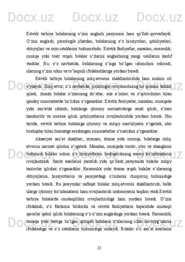 Estetik   tarbiya   bolalarning   o‘zini   anglash   jarayonini   ham   qo‘llab-quvvatlaydi.
O‘zini   anglash,   psixologik   jihatdan,   bolalarning   o‘z   hissiyotlari,   qobiliyatlari,
ehtiyojlari va orzu-istaklarini tushunishidir. Estetik faoliyatlar, masalan, rassomlik,
musiqa   yoki   teatr   orqali   bolalar   o‘zlarini   anglashning   yangi   usullarini   kashf
etadilar.   Bu,   o‘z   navbatida,   bolalarning   o‘ziga   bo‘lgan   ishonchini   oshiradi,
ularning o‘zini erkin va to‘laqonli ifodalashlariga yordam beradi.
Estetik   tarbiya   bolalarning   xulq-atvorini   shakllantirishda   ham   muhim   rol
o'ynaydi. Xulq-atvor, o‘z navbatida, psixologik rivojlanishning bir qismini tashkil
qiladi,   chunki   bolalar   o‘zlarining   do‘stlar,   oila   a’zolari   va   o‘qituvchilari   bilan
qanday munosabatda bo‘lishni o‘rganadilar. Estetik faoliyatlar, masalan, musiqada
yoki   san’atda   ishlash,   bolalarga   ijtimoiy   normativlarga   amal   qilish,   o‘zaro
hamkorlik   va   murosa   qilish   qobiliyatlarini   rivojlantirishda   yordam   beradi.   Shu
tarzda,   estetik   tarbiya   bolalarga   ijtimoiy   va   xulqiy   mas'uliyatni   o‘rgatadi,   ular
boshqalar bilan hurmatga asoslangan munosabatlar o‘rnatishni o‘rganadilar.
Aksariyat   san’at   shakllari,   xususan,   drama   yoki   musiqa,   bolalarga   xulq-
atvorini   nazorat   qilishni   o‘rgatadi.   Masalan,   musiqada   tembr,   ritm   va   ohanglarni
tushunish   bolalar   uchun   o‘z   hissiyotlarini   boshqarishning   asosiy   ko‘nikmalarini
rivojlantiradi.   San'at   asarlarini   yaratish   yoki   qo‘llash   jarayonida   bolalar   xulqiy
tanlovlar   qilishni   o‘rganadilar.   Rassomlik   yoki   drama   orqali   bolalar   o‘zlarining
ehtiyojlarini,   hissiyotlarini   va   jamiyatdagi   o‘rinlarini   chuqurroq   tushunishga
yordam   beradi.   Bu   jarayonlar   nafaqat   bolalar   xulq-atvorini   shakllantirish,   balki
ularga ijtimoiy ko‘nikmalarni ham rivojlantirish imkoniyatini taqdim etadi.Estetik
tarbiya   bolalarda   mustaqillikni   rivojlantirishga   ham   yordam   beradi.   O‘zini
ifodalash,   o‘z   fikrlarini   bildirishi   va   estetik   faoliyatlarni   bajarishda   mustaqil
qarorlar qabul qilish bolalarning o‘z-o‘zini anglashiga yordam  beradi. Rassomlik,
musiqa   yoki   teatrga   bo‘lgan   qiziqish   bolalarni   o‘zlarining   ichki   his-tuyg‘ularini
ifodalashga   va   o‘z   istaklarini   tushunishga   undaydi.   Bolalar   o‘z   san’at   asarlarini
22