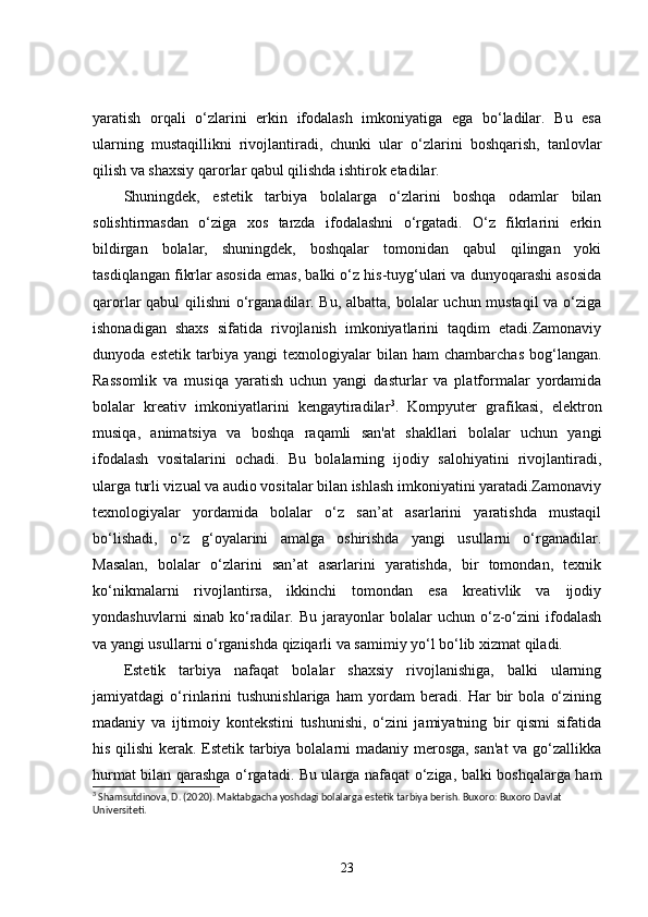 yaratish   orqali   o‘zlarini   erkin   ifodalash   imkoniyatiga   ega   bo‘ladilar.   Bu   esa
ularning   mustaqillikni   rivojlantiradi,   chunki   ular   o‘zlarini   boshqarish,   tanlovlar
qilish va shaxsiy qarorlar qabul qilishda ishtirok etadilar.
Shuningdek,   estetik   tarbiya   bolalarga   o‘zlarini   boshqa   odamlar   bilan
solishtirmasdan   o‘ziga   xos   tarzda   ifodalashni   o‘rgatadi.   O‘z   fikrlarini   erkin
bildirgan   bolalar,   shuningdek,   boshqalar   tomonidan   qabul   qilingan   yoki
tasdiqlangan fikrlar asosida emas, balki o‘z his-tuyg‘ulari va dunyoqarashi asosida
qarorlar qabul qilishni  o‘rganadilar. Bu, albatta, bolalar uchun mustaqil  va o‘ziga
ishonadigan   shaxs   sifatida   rivojlanish   imkoniyatlarini   taqdim   etadi.Zamonaviy
dunyoda  estetik   tarbiya   yangi   texnologiyalar   bilan   ham   chambarchas   bog‘langan.
Rassomlik   va   musiqa   yaratish   uchun   yangi   dasturlar   va   platformalar   yordamida
bolalar   kreativ   imkoniyatlarini   kengaytiradilar 3
.   Kompyuter   grafikasi,   elektron
musiqa,   animatsiya   va   boshqa   raqamli   san'at   shakllari   bolalar   uchun   yangi
ifodalash   vositalarini   ochadi.   Bu   bolalarning   ijodiy   salohiyatini   rivojlantiradi,
ularga turli vizual va audio vositalar bilan ishlash imkoniyatini yaratadi.Zamonaviy
texnologiyalar   yordamida   bolalar   o‘z   san’at   asarlarini   yaratishda   mustaqil
bo‘lishadi,   o‘z   g‘oyalarini   amalga   oshirishda   yangi   usullarni   o‘rganadilar.
Masalan,   bolalar   o‘zlarini   san’at   asarlarini   yaratishda,   bir   tomondan,   texnik
ko‘nikmalarni   rivojlantirsa,   ikkinchi   tomondan   esa   kreativlik   va   ijodiy
yondashuvlarni   sinab   ko‘radilar.  Bu   jarayonlar   bolalar   uchun   o‘z-o‘zini   ifodalash
va yangi usullarni o‘rganishda qiziqarli va samimiy yo‘l bo‘lib xizmat qiladi.
Estetik   tarbiya   nafaqat   bolalar   shaxsiy   rivojlanishiga,   balki   ularning
jamiyatdagi   o‘rinlarini   tushunishlariga   ham   yordam   beradi.   Har   bir   bola   o‘zining
madaniy   va   ijtimoiy   kontekstini   tushunishi,   o‘zini   jamiyatning   bir   qismi   sifatida
his qilishi  kerak. Estetik tarbiya bolalarni madaniy merosga, san'at  va go‘zallikka
hurmat bilan qarashga o‘rgatadi. Bu ularga nafaqat o‘ziga, balki boshqalarga ham
3
 Shamsutdinova, D. (2020). Maktabgacha yoshdagi bolalarga estetik tarbiya berish. Buxoro: Buxoro Davlat 
Universiteti.
23