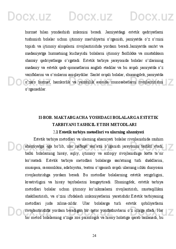 hurmat   bilan   yondashish   imkonini   beradi.   Jamiyatdagi   estetik   qadriyatlarni
tushunish   bolalar   uchun   ijtimoiy   mas'uliyatni   o‘rganish,   jamiyatda   o‘z   o‘rnini
topish   va   ijtimoiy   aloqalarni   rivojlantirishda   yordam   beradi.Jamiyatda   san'at   va
madaniyatga   hurmatning   kuchayishi   bolalarni   ijtimoiy   faollikka   va   mustahkam
shaxsiy   qadriyatlarga   o‘rgatadi.   Estetik   tarbiya   jarayonida   bolalar   o‘zlarining
madaniy   va   estetik   qadr-qimmatlarini   anglab   etadilar   va   bu   orqali   jamiyatda   o‘z
vazifalarini va o‘rinlarini aniqlaydilar. San'at orqali bolalar, shuningdek, jamiyatda
o‘zaro   hurmat,   hamkorlik   va   yaxshilik   asosida   munosabatlarni   rivojlantirishni
o‘rganadilar.
II-BOB.   MAKTABGACHA YOSHDAGI BOLALARGA ESTETIK
TARBIYANI TASHKIL ETISH METODLARI
2 .1 Estetik tarbiya metodlari va ularning ahamiyati
Estetik tarbiya metodlari va ularning ahamiyati bolalar rivojlanishida muhim
ahamiyatga   ega   bo‘lib,   ular   nafaqat   san’atni   o‘rganish   jarayonini   tashkil   etadi,
balki   bolalarning   hissiy,   aqliy,   ijtimoiy   va   axloqiy   rivojlanishiga   katta   ta’sir
ko‘rsatadi.   Estetik   tarbiya   metodlari   bolalarga   san'atning   turli   shakllarini,
musiqani, rassomlikni, adabiyotni, teatrni o‘rganish orqali ularning ichki dunyosini
rivojlantirishga   yordam   beradi.   Bu   metodlar   bolalarning   estetik   sezgirligini,
kreativligini   va   hissiy   tajribalarini   kengaytiradi.   Shuningdek,   estetik   tarbiya
metodlari   bolalar   uchun   ijtimoiy   ko‘nikmalarni   rivojlantirish,   mustaqillikni
shakllantirish,   va   o‘zini   ifodalash   imkoniyatlarini   yaratishdir.Estetik   tarbiyaning
metodlari   juda   xilma-xildir.   Ular   bolalarga   turli   estetik   qobiliyatlarni
rivojlantirishda   yordam   beradigan   bir   qator   yondashuvlarni   o‘z   ichiga   oladi.   Har
bir metod bolalarning o‘ziga xos psixologik va hissiy holatiga qarab tanlanadi, bu
24