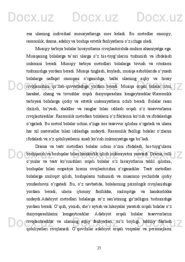 esa   ularning   individual   xususiyatlariga   mos   keladi.   Bu   metodlar   musiqiy,
rassomlik, drama, adabiy va boshqa estetik faoliyatlarni o‘z ichiga oladi.
Musiqiy tarbiya bolalar hissiyotlarini rivojlantirishda muhim ahamiyatga ega.
Musiqaning   bolalarga   ta’siri   ularga   o‘z   his-tuyg‘ularini   tushunish   va   ifodalash
imkonini   beradi.   Musiqiy   tarbiya   metodlari   bolalarga   tovush   va   ritmlarni
tushunishga yordam beradi. Musiqa tinglash, kuylash, musiqa asboblarida o‘ynash
bolalarga   nafaqat   musiqani   o‘rganishga,   balki   ularning   aqliy   va   hissiy
rivojlanishini   qo‘llab-quvvatlashga   yordam   beradi.   Musiqa   orqali   bolalar   ritm,
harakat,   ohang   va   tovushlar   orqali   dunyoqarashini   kengaytiradilar.\Rassomlik
tarbiyasi   bolalarga   ijodiy   va   estetik   imkoniyatlarni   ochib   beradi.   Bolalar   rasm
chizish,   bo‘yash,   shakllar   va   ranglar   bilan   ishlash   orqali   o‘z   tasavvurlarini
rivojlantiradilar. Rassomlik metodlari bolalarni o‘z fikrlarini ko‘rish va ifodalashga
o‘rgatadi. Bu metod bolalar uchun o‘ziga xos tasavvur qilishni o‘rgatadi va ularni
har   xil   materiallar   bilan   ishlashga   undaydi.   Rassomlik   faolligi   bolalar   o‘zlarini
ifodalash va o‘z qobiliyatlarini sinab ko‘rish imkoniyatiga ega bo‘ladi.
Drama   va   teatr   metodlari   bolalar   uchun   o‘zini   ifodalash,   his-tuyg‘ularni
boshqarish va boshqalar bilan hamkorlik qilish imkoniyatini yaratadi. Drama, rolli
o‘yinlar   va   teatr   ko‘rinishlari   orqali   bolalar   o‘z   hissiyotlarini   tahlil   qilishni,
boshqalar   bilan   empatiya   hissini   rivojlantirishni   o‘rganadilar.   Teatr   metodlari
bolalarga   muloqot   qilish,   boshqalarni   tushunish   va   muammo   yechishda   ijodiy
yondashuvni   o‘rgatadi.   Bu,   o‘z   navbatida,   bolalarning   psixologik   rivojlanishiga
yordam   beradi,   ularni   ijtimoiy   faollikka,   muloqotga   va   hamkorlikka
undaydi.Adabiyot   metodlari   bolalarga   so‘z   san’atining   go‘zalligini   tushunishga
yordam beradi. O‘qish, yozish, she’r aytish va hikoyalar yaratish orqali bolalar o‘z
dunyoqarashlarini   kengaytiradilar.   Adabiyot   orqali   bolalar   tasavvurlarini
rivojlantiradilar   va   ularning   aqliy   faoliyatlari,   so‘z   boyligi,   tahliliy   fikrlash
qobiliyatlari   rivojlanadi.   O‘quvchilar   adabiyot   orqali   voqealar   va   personajlarni
25
