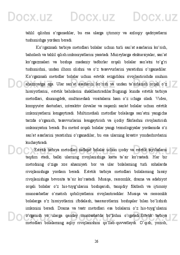 tahlil   qilishni   o‘rganadilar,   bu   esa   ularga   ijtimoiy   va   axloqiy   qadriyatlarni
tushunishga yordam beradi.
  Ko‘rgazmali   tarbiya   metodlari   bolalar   uchun   turli   san’at   asarlarini   ko‘rish,
baholash va tahlil qilish imkoniyatlarini yaratadi. Muzeylarga ekskursiyalar, san’at
ko‘rgazmalari   va   boshqa   madaniy   tadbirlar   orqali   bolalar   san’atni   to‘g‘ri
tushunishni,   undan   ilhom   olishni   va   o‘z   tasavvurlarini   yaratishni   o‘rganadilar.
Ko‘rgazmali   metodlar   bolalar   uchun   estetik   sezgirlikni   rivojlantirishda   muhim
ahamiyatga   ega.   Ular   san’at   asarlarini   ko‘rish   va   undan   ta’sirlanish   orqali   o‘z
hissiyotlarini,   estetik   baholarini   shakllantiradilar.Bugungi   kunda   estetik   tarbiya
metodlari,   shuningdek,   multimediali   vositalarni   ham   o‘z   ichiga   oladi.   Video,
kompyuter   dasturlari,   interaktiv   ilovalar   va   raqamli   san'at   bolalar   uchun   estetik
imkoniyatlarni   kengaytiradi.   Multimediali   metodlar   bolalarga   san’atni   yangicha
tarzda   o‘rganish,   tasavvurlarini   kengaytirish   va   ijodiy   fikrlashni   rivojlantirish
imkoniyatini  beradi.  Bu   metod  orqali  bolalar  yangi  texnologiyalar   yordamida   o‘z
san’at   asarlarini   yaratishni   o‘rganadilar,   bu   esa   ularning   kreativ   yondashuvlarini
kuchaytiradi.
Estetik   tarbiya   metodlari   nafaqat   bolalar   uchun   ijodiy   va   estetik   tajribalarni
taqdim   etadi,   balki   ularning   rivojlanishiga   katta   ta’sir   ko‘rsatadi.   Har   bir
metodning   o‘ziga   xos   ahamiyati   bor   va   ular   bolalarning   turli   sohalarda
rivojlanishiga   yordam   beradi.   Estetik   tarbiya   metodlari   bolalarning   hissiy
rivojlanishiga   bevosita   ta’sir   ko‘rsatadi.   Musiqa,   rassomlik,   drama   va   adabiyot
orqali   bolalar   o‘z   his-tuyg‘ularini   boshqarish,   tanqidiy   fikrlash   va   ijtimoiy
munosabatlar   o‘rnatish   qobiliyatlarini   rivojlantiradilar.   Musiqa   va   rassomlik
bolalarga   o‘z   hissiyotlarini   ifodalash,   taassurotlarini   boshqalar   bilan   bo‘lishish
imkonini   beradi.   Drama   va   teatr   metodlari   esa   bolalarni   o‘z   his-tuyg‘ularini
o‘rganish   va   ularga   qanday   munosabatda   bo‘lishni   o‘rgatadi.Estetik   tarbiya
metodlari   bolalarning   aqliy   rivojlanishini   qo‘llab-quvvatlaydi.   O‘qish,   yozish,
26