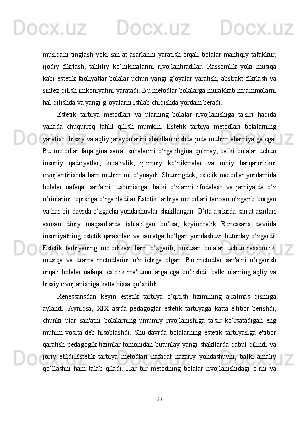 musiqani   tinglash   yoki   san’at   asarlarini   yaratish   orqali   bolalar   mantiqiy   tafakkur,
ijodiy   fikrlash,   tahliliy   ko‘nikmalarini   rivojlantiradilar.   Rassomlik   yoki   musiqa
kabi   estetik   faoliyatlar   bolalar   uchun  yangi   g‘oyalar   yaratish,   abstrakt   fikrlash   va
sintez qilish imkoniyatini yaratadi. Bu metodlar bolalarga murakkab muammolarni
hal qilishda va yangi g‘oyalarni ishlab chiqishda yordam beradi.
Estetik   tarbiya   metodlari   va   ularning   bolalar   rivojlanishiga   ta'siri   haqida
yanada   chuqurroq   tahlil   qilish   mumkin.   Estetik   tarbiya   metodlari   bolalarning
yaratish, hissiy va aqliy jarayonlarini shakllantirishda juda muhim ahamiyatga ega.
Bu   metodlar   faqatgina   san'at   sohalarini   o‘rgatibgina   qolmay,   balki   bolalar   uchun
insoniy   qadriyatlar,   kreativlik,   ijtimoiy   ko‘nikmalar   va   ruhiy   barqarorlikni
rivojlantirishda ham muhim rol o‘ynaydi. Shuningdek, estetik metodlar yordamida
bolalar   nafaqat   san'atni   tushunishga,   balki   o‘zlarini   ifodalash   va   jamiyatda   o‘z
o‘rinlarini topishga o‘rgatiladilar.Estetik tarbiya metodlari tarixan o‘zgarib borgan
va har bir davrda o‘zgacha yondashuvlar shakllangan. O‘rta asrlarda san'at asarlari
asosan   diniy   maqsadlarda   ishlatilgan   bo‘lsa,   keyinchalik   Renessans   davrida
insoniyatning estetik qarashlari va san'atga bo‘lgan yondashuvi butunlay o‘zgardi.
Estetik   tarbiyaning   metodikasi   ham   o‘zgarib,   xususan   bolalar   uchun   rassomlik,
musiqa   va   drama   metodlarini   o‘z   ichiga   olgan.   Bu   metodlar   san'atni   o‘rganish
orqali   bolalar  nafaqat   estetik  ma'lumotlarga  ega  bo‘lishdi,  balki   ularning  aqliy va
hissiy rivojlanishiga katta hissa qo‘shildi.
Renessansdan   keyin   estetik   tarbiya   o‘qitish   tizimining   ajralmas   qismiga
aylandi.   Ayniqsa,   XIX   asrda   pedagoglar   estetik   tarbiyaga   katta   e'tibor   berishdi,
chunki   ular   san'atni   bolalarning   umumiy   rivojlanishiga   ta'sir   ko‘rsatadigan   eng
muhim   vosita   deb   hisoblashdi.   Shu   davrda   bolalarning   estetik   tarbiyasiga   e'tibor
qaratish pedagogik tizimlar tomonidan butunlay yangi shakllarda qabul qilindi va
joriy   etildi.Estetik   tarbiya   metodlari   nafaqat   nazariy   yondashuvni,   balki   amaliy
qo‘llashni   ham   talab   qiladi.   Har   bir   metodning   bolalar   rivojlanishidagi   o‘rni   va
27