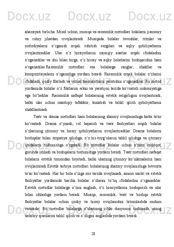 ahamiyati turlicha. Misol uchun, musiqa va rassomlik metodlari bolalarni jismoniy
va   ruhiy   jihatdan   rivojlantiradi.   Musiqada   bolalar   tovushlar,   ritmlar   va
melodiyalarni   o‘rganish   orqali   eshitish   sezgilari   va   aqliy   qobiliyatlarini
rivojlantiradilar.   Ular   o‘z   hissiyotlarini   musiqiy   asarlar   orqali   ifodalashni
o‘rganadilar   va   shu   bilan   birga,   o‘z   hissiy   va   aqliy   holatlarini   boshqarishni   ham
o‘rganadilar.Rassomlik   metodlari   esa   bolalarga   ranglar,   shakllar   va
kompozitsiyalarni   o‘rganishga   yordam   beradi.   Rassomlik   orqali   bolalar   o‘zlarini
ifodalash, ijodiy fikrlash va vizual taassurotlarni yaratishni o‘rganadilar. Bu metod
yordamida   bolalar   o‘z   fikrlarini   erkin   va   yaratijon   tarzda   ko‘rsatish   imkoniyatiga
ega   bo‘ladilar.   Rassomlik   nafaqat   bolalarning   estetik   sezgirligini   rivojlantiradi,
balki   ular   uchun   mantiqiy   tafakkur,   kuzatish   va   tahlil   qilish   qobiliyatlarini
shakllantiradi.
Teatr   va   drama   metodlari   ham   bolalarning   shaxsiy   rivojlanishiga   katta   ta'sir
ko‘rsatadi.   Drama   o‘ynash,   rol   bajarish   va   teatr   faoliyatlari   orqali   bolalar
o‘zlarining   ijtimoiy   va   hissiy   qobiliyatlarini   rivojlantiradilar.   Drama   bolalarni
boshqalar   bilan   empatiya   qilishga,   o‘z   his-tuyg‘ularini   tahlil   qilishga   va   ijtimoiy
qoidalarni   tushunishga   o‘rgatadi.   Bu   metodlar   bolalar   uchun   o‘zaro   muloqot,
guruhda ishlash va boshqalarni tushunishga yordam beradi. Teatr metodlari nafaqat
bolalarni   estetik   tomondan   boyitadi,   balki   ularning   ijtimoiy   ko‘nikmalarini   ham
rivojlantiradi.Estetik   tarbiya  metodlari   bolalarning   shaxsiy   rivojlanishiga   bevosita
ta'sir ko‘rsatadi. Har bir bola o‘ziga xos tarzda rivojlanadi, ammo san'at va estetik
faoliyatlar   yordamida   barcha   bolalar   o‘zlarini   to‘liq   ifodalashni   o‘rganadilar.
Estetik   metodlar   bolalarga   o‘zini   anglash,   o‘z   hissiyotlarini   boshqarish   va   ular
bilan   ishlashga   yordam   beradi.   Musiqa,   rassomlik,   teatr   va   boshqa   estetik
faoliyatlar   bolalar   uchun   ijodiy   va   hissiy   rivojlanishni   ta'minlashda   muhim
vositadir.   Bu   metodlar   bolalarga   o‘zlarining   ichki   dunyosini   tushunish,   uning
tarkibiy qismlarini tahlil qilish va o‘zligini anglashda yordam beradi.
28