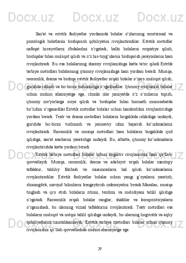 San'at   va   estetik   faoliyatlar   yordamida   bolalar   o‘zlarining   emotsional   va
psixologik   holatlarini   boshqarish   qobiliyatini   rivojlantiradilar.   Estetik   metodlar
nafaqat   hissiyotlarni   ifodalashni   o‘rgatadi,   balki   bolalarni   empatiya   qilish,
boshqalar bilan muloqot qilish va o‘z his-tuyg‘ularini boshqarish jarayonlarini ham
rivojlantiradi.   Bu   esa   bolalarning   shaxsiy   rivojlanishiga   katta   ta'sir   qiladi.Estetik
tarbiya  metodlari  bolalarning ijtimoiy rivojlanishiga ham  yordam  beradi. Musiqa,
rassomlik, drama va boshqa estetik faoliyatlar orqali bolalar o‘zaro muloqot qilish,
guruhda ishlash va bir-birini tushunishga o‘rgatiladilar. Ijtimoiy rivojlanish bolalar
uchun   muhim   ahamiyatga   ega,   chunki   ular   jamiyatda   o‘z   o‘rinlarini   topish,
ijtimoiy   me'yorlarga   rioya   qilish   va   boshqalar   bilan   hurmatli   munosabatda
bo‘lishni   o‘rganadilar.Estetik   metodlar   bolalar   uchun   hamkorlikni   rivojlantirishga
yordam   beradi.   Teatr   va   drama   metodlari   bolalarni   birgalikda   ishlashga   undaydi,
guruhda   bir-birini   tushunish   va   jamoaviy   ishni   bajarish   ko‘nikmalarini
rivojlantiradi.   Rassomlik   va   musiqa   metodlari   ham   bolalarni   birgalikda   ijod
qilishga,   san'at   asarlarini   yaratishga   undaydi.   Bu,   albatta,   ijtimoiy   ko‘nikmalarni
rivojlantirishda katta yordam beradi.
Estetik   tarbiya   metodlari   bolalar   uchun   kognitiv   rivojlanishni   ham   qo‘llab-
quvvatlaydi.   Musiqa,   rassomlik,   drama   va   adabiyot   orqali   bolalar   mantiqiy
tafakkur,   tahliliy   fikrlash   va   muammolarni   hal   qilish   ko‘nikmalarini
rivojlantiradilar.   Estetik   faoliyatlar   bolalar   uchun   yangi   g‘oyalarni   yaratish,
shuningdek,   mavjud   bilimlarni   kengaytirish   imkoniyatini   beradi.Masalan,   musiqa
tinglash   va   ijro   etish   bolalarni   ritmni,   tembrni   va   melodiyani   tahlil   qilishga
o‘rgatadi.   Rassomlik   orqali   bolalar   ranglar,   shakllar   va   kompozitsiyalarni
o‘rganishadi,   bu   ularning   vizual   tafakkurini   rivojlantiradi.   Teatr   metodlari   esa
bolalarni muloqot va nutqni tahlil qilishga undaydi, bu ularning lingvistik va aqliy
qobiliyatlarini   mustahkamlaydi.   Estetik   tarbiya   metodlari   bolalar   uchun   ijtimoiy
rivojlanishni qo‘llab-quvvatlashda muhim ahamiyatga ega.
29