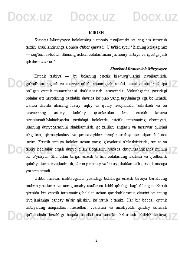 KIRISH
Shavkat   Mirziyoyev   bolalarning   jismoniy   rivojlanishi   va   sog'lom   turmush
tarzini shakllantirishga alohida e'tibor qaratadi. U ta'kidlaydi: "Bizning kelajagimiz
— sog'lom avlodda. Shuning uchun bolalarimizni jismoniy tarbiya va sportga jalb
qilishimiz zarur."
Shavkat Miromovich Mirziyoyev
Estetik   tarbiya   —   bu   bolaning   estetik   his-tuyg‘ularini   rivojlantirish,
go‘zallikni anglash va tasavvur qilish, shuningdek, san’at, tabiat va atrof-muhitga
bo‘lgan   estetik   munosabatini   shakllantirish   jarayonidir.   Maktabgacha   yoshdagi
bolalar o‘z hayotining dastlabki davrida ko‘plab yangi tajribalarga ega bo‘lishadi.
Ushbu   davrda   ularning   hissiy,   aqliy   va   ijodiy   rivojlanishi   tezlashadi   va   bu
jarayonning   asosiy   tarkibiy   qismlaridan   biri   estetik   tarbiya
hisoblanadi.Maktabgacha   yoshdagi   bolalarda   estetik   tarbiyaning   ahamiyati,
ularning   dunyoqarashini   shakllantirish,   go‘zallikni   anglash   va   tasavvur   qilishni
o‘rgatish,   ijtimoiylashuv   va   jamoaviylikni   rivojlantirishga   qaratilgan   bo‘lishi
lozim.   Estetik   tarbiya   bolalar   uchun   yangi   g‘oyalarni   o‘zlashtirishda,   san’at   va
tabiiy   hodisalar   orqali   dunyo   bilan   aloqalarini   yanada   chuqurlashtirishda   muhim
rol   o‘ynaydi.   Shu   bilan   birga,   estetik   ta’lim   bolalarning   fikrlash   va   ijodkorlik
qobiliyatlarini rivojlantiradi, ularni jismoniy va hissiy jihatdan to‘liq rivojlanishiga
yordam beradi.
Ushbu   mavzu,   maktabgacha   yoshdagi   bolalarga   estetik   tarbiya   berishning
muhim   jihatlarini   va   uning   amaliy   usullarini   tahlil   qilishga   bag‘ishlangan.   Kirish
qismida   biz   estetik   tarbiyaning   bolalar   uchun   qanchalik   zarur   ekanini   va   uning
rivojlanishiga   qanday   ta’sir   qilishini   ko‘rsatib   o‘tamiz.   Har   bir   bobda,   estetik
tarbiyaning   maqsadlari,   metodlari,   vositalari   va   amaliyotda   qanday   samarali
qo‘llanilishi   kerakligi   haqida   batafsil   ma’lumotlar   keltiriladi.   Estetik   tarbiya,
3