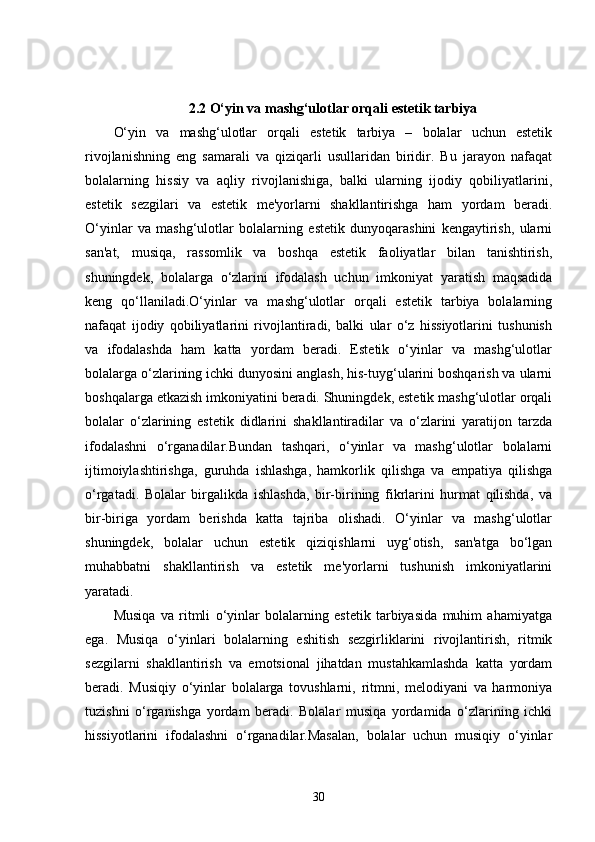 2.2 O‘yin va mashg‘ulotlar orqali estetik tarbiya
O‘yin   va   mashg‘ulotlar   orqali   estetik   tarbiya   –   bolalar   uchun   estetik
rivojlanishning   eng   samarali   va   qiziqarli   usullaridan   biridir.   Bu   jarayon   nafaqat
bolalarning   hissiy   va   aqliy   rivojlanishiga,   balki   ularning   ijodiy   qobiliyatlarini,
estetik   sezgilari   va   estetik   me'yorlarni   shakllantirishga   ham   yordam   beradi.
O‘yinlar   va   mashg‘ulotlar   bolalarning   estetik   dunyoqarashini   kengaytirish,   ularni
san'at,   musiqa,   rassomlik   va   boshqa   estetik   faoliyatlar   bilan   tanishtirish,
shuningdek,   bolalarga   o‘zlarini   ifodalash   uchun   imkoniyat   yaratish   maqsadida
keng   qo‘llaniladi.O‘yinlar   va   mashg‘ulotlar   orqali   estetik   tarbiya   bolalarning
nafaqat   ijodiy   qobiliyatlarini   rivojlantiradi,   balki   ular   o‘z   hissiyotlarini   tushunish
va   ifodalashda   ham   katta   yordam   beradi.   Estetik   o‘yinlar   va   mashg‘ulotlar
bolalarga o‘zlarining ichki dunyosini anglash, his-tuyg‘ularini boshqarish va ularni
boshqalarga etkazish imkoniyatini beradi. Shuningdek, estetik mashg‘ulotlar orqali
bolalar   o‘zlarining   estetik   didlarini   shakllantiradilar   va   o‘zlarini   yaratijon   tarzda
ifodalashni   o‘rganadilar.Bundan   tashqari,   o‘yinlar   va   mashg‘ulotlar   bolalarni
ijtimoiylashtirishga,   guruhda   ishlashga,   hamkorlik   qilishga   va   empatiya   qilishga
o‘rgatadi.   Bolalar   birgalikda   ishlashda,   bir-birining   fikrlarini   hurmat   qilishda,   va
bir-biriga   yordam   berishda   katta   tajriba   olishadi.   O‘yinlar   va   mashg‘ulotlar
shuningdek,   bolalar   uchun   estetik   qiziqishlarni   uyg‘otish,   san'atga   bo‘lgan
muhabbatni   shakllantirish   va   estetik   me'yorlarni   tushunish   imkoniyatlarini
yaratadi.
Musiqa   va   ritmli   o‘yinlar   bolalarning   estetik   tarbiyasida   muhim   ahamiyatga
ega.   Musiqa   o‘yinlari   bolalarning   eshitish   sezgirliklarini   rivojlantirish,   ritmik
sezgilarni   shakllantirish   va   emotsional   jihatdan   mustahkamlashda   katta   yordam
beradi.   Musiqiy   o‘yinlar   bolalarga   tovushlarni,   ritmni,   melodiyani   va   harmoniya
tuzishni   o‘rganishga   yordam   beradi.   Bolalar   musiqa   yordamida   o‘zlarining   ichki
hissiyotlarini   ifodalashni   o‘rganadilar.Masalan,   bolalar   uchun   musiqiy   o‘yinlar
30