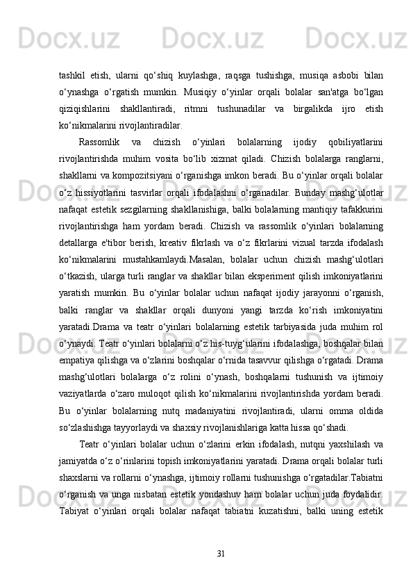 tashkil   etish,   ularni   qo‘shiq   kuylashga,   raqsga   tushishga,   musiqa   asbobi   bilan
o‘ynashga   o‘rgatish   mumkin.   Musiqiy   o‘yinlar   orqali   bolalar   san'atga   bo‘lgan
qiziqishlarini   shakllantiradi,   ritmni   tushunadilar   va   birgalikda   ijro   etish
ko‘nikmalarini rivojlantiradilar.
Rassomlik   va   chizish   o‘yinlari   bolalarning   ijodiy   qobiliyatlarini
rivojlantirishda   muhim   vosita   bo‘lib   xizmat   qiladi.   Chizish   bolalarga   ranglarni,
shakllarni va kompozitsiyani o‘rganishga imkon beradi. Bu o‘yinlar orqali bolalar
o‘z   hissiyotlarini   tasvirlar   orqali   ifodalashni   o‘rganadilar.   Bunday   mashg‘ulotlar
nafaqat  estetik  sezgilarning  shakllanishiga,   balki  bolalarning  mantiqiy  tafakkurini
rivojlantirishga   ham   yordam   beradi.   Chizish   va   rassomlik   o‘yinlari   bolalarning
detallarga   e'tibor   berish,   kreativ   fikrlash   va   o‘z   fikrlarini   vizual   tarzda   ifodalash
ko‘nikmalarini   mustahkamlaydi.Masalan,   bolalar   uchun   chizish   mashg‘ulotlari
o‘tkazish,  ularga turli  ranglar va shakllar  bilan eksperiment  qilish imkoniyatlarini
yaratish   mumkin.   Bu   o‘yinlar   bolalar   uchun   nafaqat   ijodiy   jarayonni   o‘rganish,
balki   ranglar   va   shakllar   orqali   dunyoni   yangi   tarzda   ko‘rish   imkoniyatini
yaratadi.Drama   va   teatr   o‘yinlari   bolalarning   estetik   tarbiyasida   juda   muhim   rol
o‘ynaydi. Teatr o‘yinlari bolalarni o‘z his-tuyg‘ularini ifodalashga, boshqalar bilan
empatiya qilishga va o‘zlarini boshqalar o‘rnida tasavvur qilishga o‘rgatadi. Drama
mashg‘ulotlari   bolalarga   o‘z   rolini   o‘ynash,   boshqalarni   tushunish   va   ijtimoiy
vaziyatlarda   o‘zaro   muloqot   qilish   ko‘nikmalarini   rivojlantirishda   yordam   beradi.
Bu   o‘yinlar   bolalarning   nutq   madaniyatini   rivojlantiradi,   ularni   omma   oldida
so‘zlashishga tayyorlaydi va shaxsiy rivojlanishlariga katta hissa qo‘shadi.
Teatr   o‘yinlari   bolalar   uchun   o‘zlarini   erkin   ifodalash,   nutqni   yaxshilash   va
jamiyatda o‘z o‘rinlarini topish imkoniyatlarini yaratadi. Drama orqali bolalar turli
shaxslarni va rollarni o‘ynashga, ijtimoiy rollarni tushunishga o‘rgatadilar.Tabiatni
o‘rganish   va   unga  nisbatan   estetik   yondashuv   ham   bolalar   uchun  juda   foydalidir.
Tabiyat   o‘yinlari   orqali   bolalar   nafaqat   tabiatni   kuzatishni,   balki   uning   estetik
31