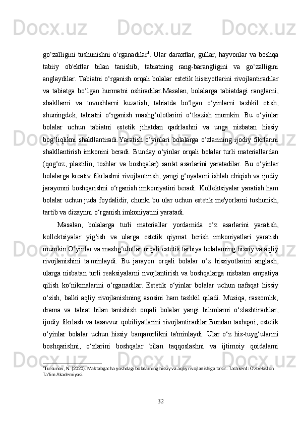 go‘zalligini  tushunishni  o‘rganadilar 4
. Ular  daraxtlar, gullar, hayvonlar  va  boshqa
tabiiy   ob'ektlar   bilan   tanishib,   tabiatning   rang-barangligini   va   go‘zalligini
anglaydilar. Tabiatni o‘rganish orqali bolalar estetik hissiyotlarini rivojlantiradilar
va   tabiatga   bo‘lgan   hurmatni   oshiradilar.Masalan,   bolalarga   tabiatdagi   ranglarni,
shakllarni   va   tovushlarni   kuzatish,   tabiatda   bo‘lgan   o‘yinlarni   tashkil   etish,
shuningdek,   tabiatni   o‘rganish   mashg‘ulotlarini   o‘tkazish   mumkin.   Bu   o‘yinlar
bolalar   uchun   tabiatni   estetik   jihatdan   qadrlashni   va   unga   nisbatan   hissiy
bog‘liqlikni   shakllantiradi.Yaratish   o‘yinlari   bolalarga  o‘zlarining  ijodiy  fikrlarini
shakllantirish  imkonini   beradi. Bunday  o‘yinlar  orqali  bolalar  turli  materiallardan
(qog‘oz,   plastilin,   toshlar   va   boshqalar)   san'at   asarlarini   yaratadilar.   Bu   o‘yinlar
bolalarga kreativ fikrlashni rivojlantirish, yangi g‘oyalarni ishlab chiqish va ijodiy
jarayonni boshqarishni o‘rganish imkoniyatini beradi. Kollektsiyalar yaratish ham
bolalar uchun juda foydalidir, chunki bu ular uchun estetik me'yorlarni tushunish,
tartib va dizaynni o‘rganish imkoniyatini yaratadi.
Masalan,   bolalarga   turli   materiallar   yordamida   o‘z   asarlarini   yaratish,
kollektsiyalar   yig‘ish   va   ularga   estetik   qiymat   berish   imkoniyatlari   yaratish
mumkin.O‘yinlar va mashg‘ulotlar orqali estetik tarbiya bolalarning hissiy va aqliy
rivojlanishini   ta'minlaydi.   Bu   jarayon   orqali   bolalar   o‘z   hissiyotlarini   anglash,
ularga  nisbatan turli  reaksiyalarni  rivojlantirish va boshqalarga  nisbatan empatiya
qilish   ko‘nikmalarini   o‘rganadilar.   Estetik   o‘yinlar   bolalar   uchun   nafaqat   hissiy
o‘sish,   balki   aqliy   rivojlanishning   asosini   ham   tashkil   qiladi.   Musiqa,   rassomlik,
drama   va   tabiat   bilan   tanishish   orqali   bolalar   yangi   bilimlarni   o‘zlashtiradilar,
ijodiy fikrlash va tasavvur  qobiliyatlarini rivojlantiradilar.Bundan tashqari, estetik
o‘yinlar   bolalar   uchun   hissiy   barqarorlikni   ta'minlaydi.   Ular   o‘z   his-tuyg‘ularini
boshqarishni,   o‘zlarini   boshqalar   bilan   taqqoslashni   va   ijtimoiy   qoidalarni
4
Tursunov, N. (2020). Maktabgacha yoshdagi bolalarning hissiy va aqliy rivojlanishiga ta'sir. Tashkent: O'zbekiston 
Ta'lim Akad е miyasi. 
32