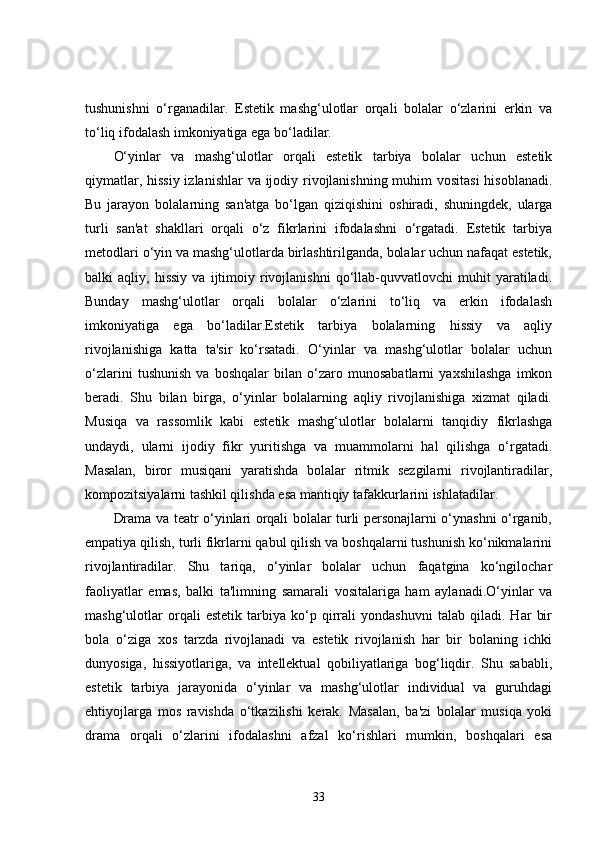 tushunishni   o‘rganadilar.   Estetik   mashg‘ulotlar   orqali   bolalar   o‘zlarini   erkin   va
to‘liq ifodalash imkoniyatiga ega bo‘ladilar.
O‘yinlar   va   mashg‘ulotlar   orqali   estetik   tarbiya   bolalar   uchun   estetik
qiymatlar, hissiy  izlanishlar  va ijodiy rivojlanishning muhim vositasi  hisoblanadi.
Bu   jarayon   bolalarning   san'atga   bo‘lgan   qiziqishini   oshiradi,   shuningdek,   ularga
turli   san'at   shakllari   orqali   o‘z   fikrlarini   ifodalashni   o‘rgatadi.   Estetik   tarbiya
metodlari o‘yin va mashg‘ulotlarda birlashtirilganda, bolalar uchun nafaqat estetik,
balki   aqliy,   hissiy   va   ijtimoiy   rivojlanishni   qo‘llab-quvvatlovchi   muhit   yaratiladi.
Bunday   mashg‘ulotlar   orqali   bolalar   o‘zlarini   to‘liq   va   erkin   ifodalash
imkoniyatiga   ega   bo‘ladilar.Estetik   tarbiya   bolalarning   hissiy   va   aqliy
rivojlanishiga   katta   ta'sir   ko‘rsatadi.   O‘yinlar   va   mashg‘ulotlar   bolalar   uchun
o‘zlarini   tushunish   va   boshqalar   bilan   o‘zaro   munosabatlarni   yaxshilashga   imkon
beradi.   Shu   bilan   birga,   o‘yinlar   bolalarning   aqliy   rivojlanishiga   xizmat   qiladi.
Musiqa   va   rassomlik   kabi   estetik   mashg‘ulotlar   bolalarni   tanqidiy   fikrlashga
undaydi,   ularni   ijodiy   fikr   yuritishga   va   muammolarni   hal   qilishga   o‘rgatadi.
Masalan,   biror   musiqani   yaratishda   bolalar   ritmik   sezgilarni   rivojlantiradilar,
kompozitsiyalarni tashkil qilishda esa mantiqiy tafakkurlarini ishlatadilar.
Drama va teatr o‘yinlari orqali bolalar turli personajlarni o‘ynashni o‘rganib,
empatiya qilish, turli fikrlarni qabul qilish va boshqalarni tushunish ko‘nikmalarini
rivojlantiradilar.   Shu   tariqa,   o‘yinlar   bolalar   uchun   faqatgina   ko‘ngilochar
faoliyatlar   emas,   balki   ta'limning   samarali   vositalariga   ham   aylanadi.O‘yinlar   va
mashg‘ulotlar   orqali   estetik   tarbiya   ko‘p   qirrali   yondashuvni   talab   qiladi.   Har   bir
bola   o‘ziga   xos   tarzda   rivojlanadi   va   estetik   rivojlanish   har   bir   bolaning   ichki
dunyosiga,   hissiyotlariga,   va   intellektual   qobiliyatlariga   bog‘liqdir.   Shu   sababli,
estetik   tarbiya   jarayonida   o‘yinlar   va   mashg‘ulotlar   individual   va   guruhdagi
ehtiyojlarga   mos   ravishda   o‘tkazilishi   kerak.   Masalan,   ba'zi   bolalar   musiqa   yoki
drama   orqali   o‘zlarini   ifodalashni   afzal   ko‘rishlari   mumkin,   boshqalari   esa
33