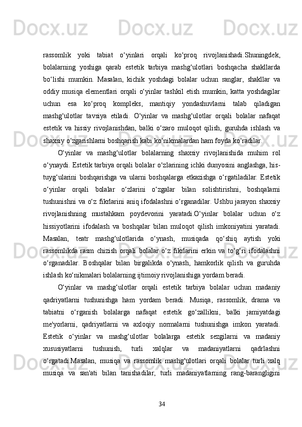 rassomlik   yoki   tabiat   o‘yinlari   orqali   ko‘proq   rivojlanishadi.Shuningdek,
bolalarning   yoshiga   qarab   estetik   tarbiya   mashg‘ulotlari   boshqacha   shakllarda
bo‘lishi   mumkin.   Masalan,   kichik   yoshdagi   bolalar   uchun   ranglar,   shakllar   va
oddiy   musiqa   elementlari   orqali   o‘yinlar   tashkil   etish   mumkin,   katta   yoshdagilar
uchun   esa   ko‘proq   kompleks,   mantiqiy   yondashuvlarni   talab   qiladigan
mashg‘ulotlar   tavsiya   etiladi.   O‘yinlar   va   mashg‘ulotlar   orqali   bolalar   nafaqat
estetik   va   hissiy   rivojlanishdan,   balki   o‘zaro   muloqot   qilish,   guruhda   ishlash   va
shaxsiy o‘zgarishlarni boshqarish kabi ko‘nikmalardan ham foyda ko‘radilar.
O‘yinlar   va   mashg‘ulotlar   bolalarning   shaxsiy   rivojlanishida   muhim   rol
o‘ynaydi. Estetik tarbiya orqali bolalar o‘zlarining ichki dunyosini anglashga, his-
tuyg‘ularini   boshqarishga   va   ularni   boshqalarga   etkazishga   o‘rgatiladilar.   Estetik
o‘yinlar   orqali   bolalar   o‘zlarini   o‘zgalar   bilan   solishtirishni,   boshqalarni
tushunishni  va o‘z fikrlarini  aniq ifodalashni  o‘rganadilar. Ushbu jarayon shaxsiy
rivojlanishning   mustahkam   poydevorini   yaratadi.O‘yinlar   bolalar   uchun   o‘z
hissiyotlarini   ifodalash   va   boshqalar   bilan   muloqot   qilish   imkoniyatini   yaratadi.
Masalan,   teatr   mashg‘ulotlarida   o‘ynash,   musiqada   qo‘shiq   aytish   yoki
rassomlikda   rasm   chizish   orqali   bolalar   o‘z   fikrlarini   erkin   va   to‘g‘ri   ifodalashni
o‘rganadilar.   Boshqalar   bilan   birgalikda   o‘ynash,   hamkorlik   qilish   va   guruhda
ishlash ko‘nikmalari bolalarning ijtimoiy rivojlanishiga yordam beradi.
O‘yinlar   va   mashg‘ulotlar   orqali   estetik   tarbiya   bolalar   uchun   madaniy
qadriyatlarni   tushunishga   ham   yordam   beradi.   Musiqa,   rassomlik,   drama   va
tabiatni   o‘rganish   bolalarga   nafaqat   estetik   go‘zallikni,   balki   jamiyatdagi
me'yorlarni,   qadriyatlarni   va   axloqiy   normalarni   tushunishga   imkon   yaratadi.
Estetik   o‘yinlar   va   mashg‘ulotlar   bolalarga   estetik   sezgilarni   va   madaniy
xususiyatlarni   tushunish,   turli   xalqlar   va   madaniyatlarni   qadrlashni
o‘rgatadi.Masalan,   musiqa   va   rassomlik   mashg‘ulotlari   orqali   bolalar   turli   xalq
musiqa   va   san'ati   bilan   tanishadilar,   turli   madaniyatlarning   rang-barangligini
34