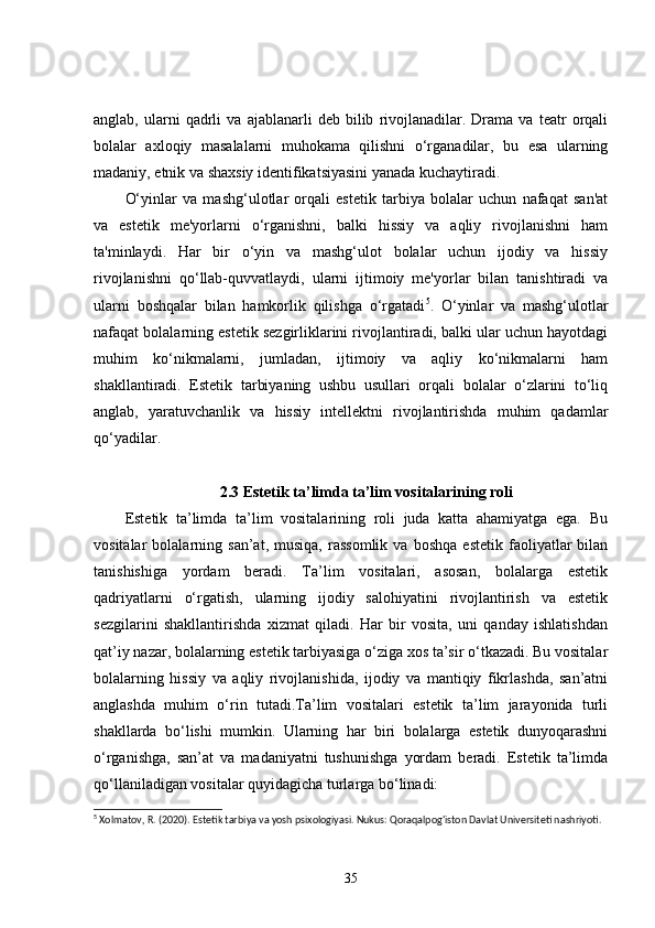 anglab,   ularni   qadrli   va  ajablanarli   deb  bilib   rivojlanadilar.  Drama   va   teatr   orqali
bolalar   axloqiy   masalalarni   muhokama   qilishni   o‘rganadilar,   bu   esa   ularning
madaniy, etnik va shaxsiy identifikatsiyasini yanada kuchaytiradi.
O‘yinlar   va   mashg‘ulotlar   orqali   estetik   tarbiya   bolalar   uchun   nafaqat   san'at
va   estetik   me'yorlarni   o‘rganishni,   balki   hissiy   va   aqliy   rivojlanishni   ham
ta'minlaydi.   Har   bir   o‘yin   va   mashg‘ulot   bolalar   uchun   ijodiy   va   hissiy
rivojlanishni   qo‘llab-quvvatlaydi,   ularni   ijtimoiy   me'yorlar   bilan   tanishtiradi   va
ularni   boshqalar   bilan   hamkorlik   qilishga   o‘rgatadi 5
.   O‘yinlar   va   mashg‘ulotlar
nafaqat bolalarning estetik sezgirliklarini rivojlantiradi, balki ular uchun hayotdagi
muhim   ko‘nikmalarni,   jumladan,   ijtimoiy   va   aqliy   ko‘nikmalarni   ham
shakllantiradi.   Estetik   tarbiyaning   ushbu   usullari   orqali   bolalar   o‘zlarini   to‘liq
anglab,   yaratuvchanlik   va   hissiy   intellektni   rivojlantirishda   muhim   qadamlar
qo‘yadilar.
2.3 Estetik ta’limda ta’lim vositalarining roli
Estetik   ta’limda   ta’lim   vositalarining   roli   juda   katta   ahamiyatga   ega.   Bu
vositalar   bolalarning   san’at,  musiqa,   rassomlik   va   boshqa   estetik   faoliyatlar   bilan
tanishishiga   yordam   beradi.   Ta’lim   vositalari,   asosan,   bolalarga   estetik
qadriyatlarni   o‘rgatish,   ularning   ijodiy   salohiyatini   rivojlantirish   va   estetik
sezgilarini   shakllantirishda   xizmat   qiladi.   Har   bir   vosita,   uni   qanday   ishlatishdan
qat’iy nazar, bolalarning estetik tarbiyasiga o‘ziga xos ta’sir o‘tkazadi. Bu vositalar
bolalarning   hissiy   va   aqliy   rivojlanishida,   ijodiy   va   mantiqiy   fikrlashda,   san’atni
anglashda   muhim   o‘rin   tutadi.Ta’lim   vositalari   estetik   ta’lim   jarayonida   turli
shakllarda   bo‘lishi   mumkin.   Ularning   har   biri   bolalarga   estetik   dunyoqarashni
o‘rganishga,   san’at   va   madaniyatni   tushunishga   yordam   beradi.   Estetik   ta’limda
qo‘llaniladigan vositalar quyidagicha turlarga bo‘linadi:
5
 Xolmatov, R. (2020). Estetik tarbiya va yosh psixologiyasi. Nukus: Qoraqalpog'iston Davlat Universiteti nashriyoti.
35