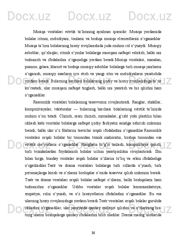 Musiqa   vositalari   estetik   ta’limning   ajralmas   qismidir.   Musiqa   yordamida
bolalar   ritmni,   melodiyani,   tonlarni   va   boshqa   musiqa   elementlarini   o‘rganadilar.
Musiqa ta’limi bolalarning hissiy rivojlanishida juda muhim rol o‘ynaydi. Musiqiy
asboblar, qo‘shiqlar, ritmik o‘yinlar bolalarga musiqani nafaqat eshitish, balki uni
tushunish   va   ifodalashni   o‘rganishga   yordam   beradi.Musiqa   vositalari,   masalan,
pianino, gitara, klarnet va boshqa musiqiy asboblar bolalarga turli musiqa janrlarini
o‘rganish,   musiqiy   asarlarni   ijro   etish   va   yangi   ritm   va   melodiyalarni   yaratishda
yordam beradi. Bularning barchasi bolalarning ijodiy va hissiy rivojlanishiga ta’sir
ko‘rsatadi,   ular   musiqani   nafaqat   tinglash,   balki   uni   yaratish   va   his   qilishni   ham
o‘rganadilar.
Rassomlik   vositalari  bolalarning tasavvurini  rivojlantiradi.  Ranglar, shakllar,
kompozitsiyalar,   teksturalar   —   bularning   barchasi   bolalarning   estetik   ta’limida
muhim   o‘rin   tutadi.   Chizish,   rasm   chizish,   mozaikalar,   g‘isht   yoki   plastilin   bilan
ishlash kabi vositalar bolalarga nafaqat ijodiy faoliyatni amalga oshirish imkonini
beradi,  balki   ular  o‘z  fikrlarini   tasvirlar  orqali   ifodalashni  o‘rganadilar.Rassomlik
vositalari   orqali   bolalar   bir   tomondan   texnik   mahoratni,   boshqa   tomondan   esa
estetik   me’yorlarni   o‘rganadilar.   Ranglarni   to‘g‘ri   tanlash,   kompozitsiya   qurish,
turli   texnikalardan   foydalanish   bolalar   uchun   yaratijonlikni   rivojlantiradi.   Shu
bilan   birga,   bunday   vositalar   orqali   bolalar   o‘zlarini   to‘liq   va   erkin   ifodalashga
o‘rgatiladilar.Teatr   va   drama   vositalari   bolalarga   turli   rollarda   o‘ynash,   turli
personajlarga kirish va o‘zlarini boshqalar o‘rnida tasavvur qilish imkonini beradi.
Teatr   va   drama   vositalari   orqali   bolalar   nafaqat   o‘zlarini,   balki   boshqalarni   ham
tushunishni   o‘rganadilar.   Ushbu   vositalar   orqali   bolalar   kommunikatsiya,
empatiya,   rolni   o‘ynash,   va   o‘z   hissiyotlarini   ifodalashni   o‘rganadilar.   Bu   esa
ularning hissiy rivojlanishiga yordam beradi.Teatr vositalari orqali bolalar guruhda
ishlashni  o‘rganadilar, ular  jamiyatda  qanday muloqot  qilishni  va o‘zlarining his-
tuyg‘ularini boshqalarga qanday ifodalashni bilib oladilar. Drama mashg‘ulotlarida
36