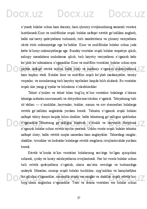 o‘ynash bolalar uchun ham shaxsiy, ham ijtimoiy rivojlanishning samarali vositasi
hisoblanadi.Kino va multfilmlar  orqali bolalar nafaqat  estetik go‘zallikni anglash,
balki  ma’naviy  qadriyatlarni  tushunish,   turli   xarakterlarni  va  ijtimoiy  vaziyatlarni
idrok   etish   imkoniyatiga   ega   bo‘ladilar.   Kino   va   multfilmlar   bolalar   uchun   juda
katta ta’limiy imkoniyatlarga ega. Bunday vositalar orqali bolalar empatiya qilish,
axloqiy   masalalarni   muhokama   qilish,   turli   hayotiy   vaziyatlarni   o‘rganish   kabi
ko‘plab ko‘nikmalarni o‘rganadilar.Kino va multfilm vositalari bolalar uchun ayni
paytda   nafaqat   estetik   tajriba,   balki   ilmiy   va   madaniy   o‘rganish   imkoniyatlarini
ham   taqdim   etadi.   Bolalar   kino   va   multfilm   orqali   ko‘plab   madaniyatlar,   tarixiy
voqealar, va insonlarning turli hayotiy tajribalari haqida bilib olishadi. Bu vositalar
orqali ular yangi g‘oyalar va bilimlarni o‘zlashtiradilar.
Tabiat   o‘yinlari   va   tabiat   bilan   bog‘liq   ta’lim   vositalari   bolalarga   o‘zlarini
tabiatga nisbatan muvozanatli va ehtiyotkorona tutishni o‘rgatadi. Tabiyatning turli
ob’ektlari   —   o‘simliklar,   hayvonlar,   toshlar,   osmon   va   suv   elementlari   bolalarga
estetik   go‘zallikni   anglashda   yordam   beradi.   Tabiatni   o‘rganish   orqali   bolalar
nafaqat tabiiy dunyo haqida bilim oladilar, balki tabiatning go‘zalligini qadrlashni
o‘rganadilar.Tabiatning   go‘zalligini   kuzatish,   o‘simlik   va   hayvonot   dunyosini
o‘rganish bolalar uchun estetik tajriba yaratadi. Ushbu vosita orqali bolalar tabiatni
nafaqat   ilmiy,   balki   estetik   nuqtai   nazardan   ham   anglaydilar.   Tabiatdagi   ranglar,
shakllar, tovushlar va hodisalar bolalarga estetik sezgilarni rivojlantirishda yordam
beradi.
Estetik   ta’limda   ta’lim   vositalari   bolalarning   san’atga   bo‘lgan   qiziqishini
oshiradi, ijodiy va hissiy salohiyatlarini rivojlantiradi. Har bir vosita bolalar uchun
turli   estetik   qadriyatlarni   o‘rgatish,   ularni   san’atni   sevishga   va   tushunishga
undaydi.   Masalan,   musiqa   orqali   bolalar   tinchlikni,   uyg‘unlikni   va   hamjihatlikni
his qilishni o‘rganadilar, rassomlik orqali esa ranglar va shakllar orqali estetik his-
tuyg‘ularni   anglashni   o‘rganadilar.   Teatr   va   drama   vositalari   esa   bolalar   uchun
37