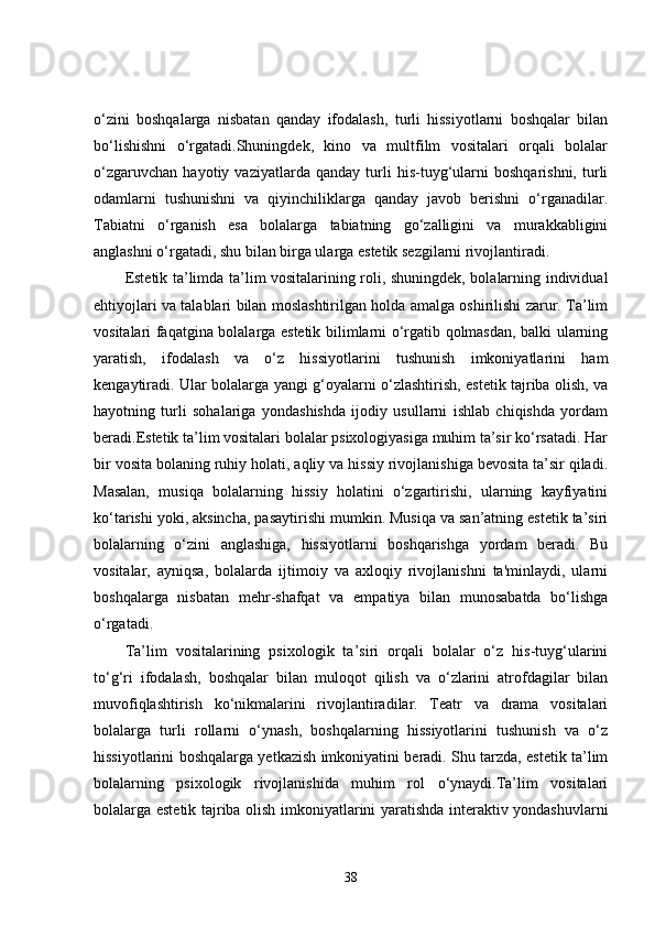 o‘zini   boshqalarga   nisbatan   qanday   ifodalash,   turli   hissiyotlarni   boshqalar   bilan
bo‘lishishni   o‘rgatadi.Shuningdek,   kino   va   multfilm   vositalari   orqali   bolalar
o‘zgaruvchan   hayotiy   vaziyatlarda   qanday   turli   his-tuyg‘ularni   boshqarishni,   turli
odamlarni   tushunishni   va   qiyinchiliklarga   qanday   javob   berishni   o‘rganadilar.
Tabiatni   o‘rganish   esa   bolalarga   tabiatning   go‘zalligini   va   murakkabligini
anglashni o‘rgatadi, shu bilan birga ularga estetik sezgilarni rivojlantiradi.
Estetik ta’limda ta’lim vositalarining roli, shuningdek, bolalarning individual
ehtiyojlari va talablari bilan moslashtirilgan holda amalga oshirilishi zarur. Ta’lim
vositalari faqatgina bolalarga estetik bilimlarni o‘rgatib qolmasdan, balki ularning
yaratish,   ifodalash   va   o‘z   hissiyotlarini   tushunish   imkoniyatlarini   ham
kengaytiradi. Ular bolalarga yangi g‘oyalarni o‘zlashtirish, estetik tajriba olish, va
hayotning   turli   sohalariga   yondashishda   ijodiy   usullarni   ishlab   chiqishda   yordam
beradi.Estetik ta’lim vositalari bolalar psixologiyasiga muhim ta’sir ko‘rsatadi. Har
bir vosita bolaning ruhiy holati, aqliy va hissiy rivojlanishiga bevosita ta’sir qiladi.
Masalan,   musiqa   bolalarning   hissiy   holatini   o‘zgartirishi,   ularning   kayfiyatini
ko‘tarishi yoki, aksincha, pasaytirishi mumkin. Musiqa va san’atning estetik ta’siri
bolalarning   o‘zini   anglashiga,   hissiyotlarni   boshqarishga   yordam   beradi.   Bu
vositalar,   ayniqsa,   bolalarda   ijtimoiy   va   axloqiy   rivojlanishni   ta'minlaydi,   ularni
boshqalarga   nisbatan   mehr-shafqat   va   empatiya   bilan   munosabatda   bo‘lishga
o‘rgatadi.
Ta’lim   vositalarining   psixologik   ta’siri   orqali   bolalar   o‘z   his-tuyg‘ularini
to‘g‘ri   ifodalash,   boshqalar   bilan   muloqot   qilish   va   o‘zlarini   atrofdagilar   bilan
muvofiqlashtirish   ko‘nikmalarini   rivojlantiradilar.   Teatr   va   drama   vositalari
bolalarga   turli   rollarni   o‘ynash,   boshqalarning   hissiyotlarini   tushunish   va   o‘z
hissiyotlarini boshqalarga yetkazish imkoniyatini beradi. Shu tarzda, estetik ta’lim
bolalarning   psixologik   rivojlanishida   muhim   rol   o‘ynaydi.Ta’lim   vositalari
bolalarga estetik tajriba olish imkoniyatlarini yaratishda interaktiv yondashuvlarni
38