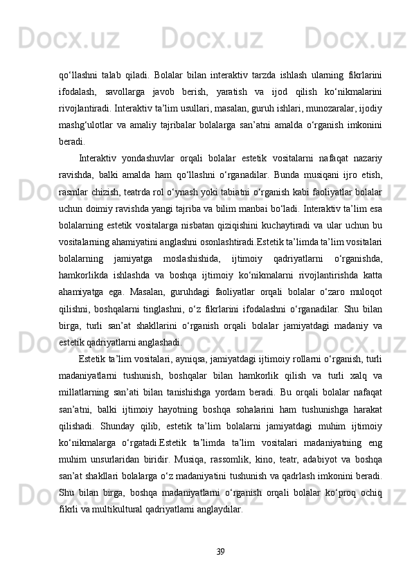 qo‘llashni   talab   qiladi.   Bolalar   bilan   interaktiv   tarzda   ishlash   ularning   fikrlarini
ifodalash,   savollarga   javob   berish,   yaratish   va   ijod   qilish   ko‘nikmalarini
rivojlantiradi. Interaktiv ta’lim usullari, masalan, guruh ishlari, munozaralar, ijodiy
mashg‘ulotlar   va   amaliy   tajribalar   bolalarga   san’atni   amalda   o‘rganish   imkonini
beradi.
Interaktiv   yondashuvlar   orqali   bolalar   estetik   vositalarni   nafaqat   nazariy
ravishda,   balki   amalda   ham   qo‘llashni   o‘rganadilar.   Bunda   musiqani   ijro   etish,
rasmlar chizish, teatrda rol o‘ynash yoki tabiatni o‘rganish kabi faoliyatlar bolalar
uchun doimiy ravishda yangi tajriba va bilim manbai bo‘ladi. Interaktiv ta’lim esa
bolalarning   estetik   vositalarga   nisbatan   qiziqishini   kuchaytiradi   va   ular   uchun   bu
vositalarning ahamiyatini anglashni osonlashtiradi.Estetik ta’limda ta’lim vositalari
bolalarning   jamiyatga   moslashishida,   ijtimoiy   qadriyatlarni   o‘rganishda,
hamkorlikda   ishlashda   va   boshqa   ijtimoiy   ko‘nikmalarni   rivojlantirishda   katta
ahamiyatga   ega.   Masalan,   guruhdagi   faoliyatlar   orqali   bolalar   o‘zaro   muloqot
qilishni,   boshqalarni   tinglashni,   o‘z   fikrlarini   ifodalashni   o‘rganadilar.   Shu   bilan
birga,   turli   san’at   shakllarini   o‘rganish   orqali   bolalar   jamiyatdagi   madaniy   va
estetik qadriyatlarni anglashadi.
Estetik ta’lim vositalari, ayniqsa, jamiyatdagi ijtimoiy rollarni o‘rganish, turli
madaniyatlarni   tushunish,   boshqalar   bilan   hamkorlik   qilish   va   turli   xalq   va
millatlarning   san’ati   bilan   tanishishga   yordam   beradi.   Bu   orqali   bolalar   nafaqat
san’atni,   balki   ijtimoiy   hayotning   boshqa   sohalarini   ham   tushunishga   harakat
qilishadi.   Shunday   qilib,   estetik   ta’lim   bolalarni   jamiyatdagi   muhim   ijtimoiy
ko‘nikmalarga   o‘rgatadi.Estetik   ta’limda   ta’lim   vositalari   madaniyatning   eng
muhim   unsurlaridan   biridir.   Musiqa,   rassomlik,   kino,   teatr,   adabiyot   va   boshqa
san’at shakllari bolalarga o‘z madaniyatini tushunish va qadrlash imkonini beradi.
Shu   bilan   birga,   boshqa   madaniyatlarni   o‘rganish   orqali   bolalar   ko‘proq   ochiq
fikrli va multikultural qadriyatlarni anglaydilar. 
39