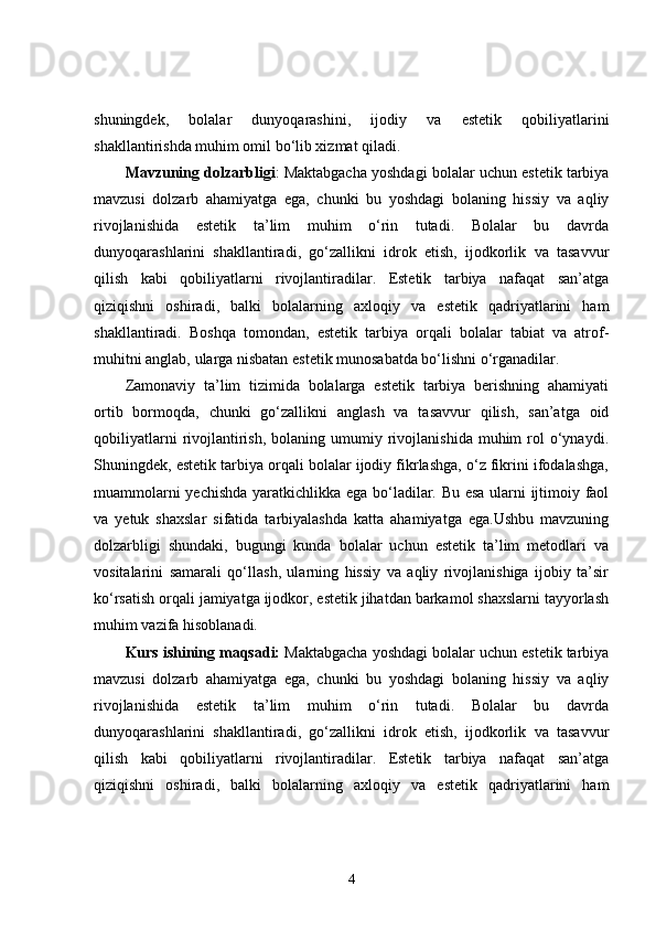 shuningdek,   bolalar   dunyoqarashini,   ijodiy   va   estetik   qobiliyatlarini
shakllantirishda muhim omil bo‘lib xizmat qiladi.
Mavzuning dolzarbligi :   Maktabgacha yoshdagi bolalar uchun estetik tarbiya
mavzusi   dolzarb   ahamiyatga   ega,   chunki   bu   yoshdagi   bolaning   hissiy   va   aqliy
rivojlanishida   estetik   ta’lim   muhim   o‘rin   tutadi.   Bolalar   bu   davrda
dunyoqarashlarini   shakllantiradi,   go‘zallikni   idrok   etish,   ijodkorlik   va   tasavvur
qilish   kabi   qobiliyatlarni   rivojlantiradilar.   Estetik   tarbiya   nafaqat   san’atga
qiziqishni   oshiradi,   balki   bolalarning   axloqiy   va   estetik   qadriyatlarini   ham
shakllantiradi.   Boshqa   tomondan,   estetik   tarbiya   orqali   bolalar   tabiat   va   atrof-
muhitni anglab, ularga nisbatan estetik munosabatda bo‘lishni o‘rganadilar.
Zamonaviy   ta’lim   tizimida   bolalarga   estetik   tarbiya   berishning   ahamiyati
ortib   bormoqda,   chunki   go‘zallikni   anglash   va   tasavvur   qilish,   san’atga   oid
qobiliyatlarni  rivojlantirish,   bolaning   umumiy  rivojlanishida  muhim  rol   o‘ynaydi.
Shuningdek, estetik tarbiya orqali bolalar ijodiy fikrlashga, o‘z fikrini ifodalashga,
muammolarni yechishda yaratkichlikka ega bo‘ladilar. Bu esa ularni ijtimoiy faol
va   yetuk   shaxslar   sifatida   tarbiyalashda   katta   ahamiyatga   ega.Ushbu   mavzuning
dolzarbligi   shundaki,   bugungi   kunda   bolalar   uchun   estetik   ta’lim   metodlari   va
vositalarini   samarali   qo‘llash,   ularning   hissiy   va   aqliy   rivojlanishiga   ijobiy   ta’sir
ko‘rsatish orqali jamiyatga ijodkor, estetik jihatdan barkamol shaxslarni tayyorlash
muhim vazifa hisoblanadi.
Kurs ishining maqsadi:  Maktabgacha yoshdagi bolalar uchun estetik tarbiya
mavzusi   dolzarb   ahamiyatga   ega,   chunki   bu   yoshdagi   bolaning   hissiy   va   aqliy
rivojlanishida   estetik   ta’lim   muhim   o‘rin   tutadi.   Bolalar   bu   davrda
dunyoqarashlarini   shakllantiradi,   go‘zallikni   idrok   etish,   ijodkorlik   va   tasavvur
qilish   kabi   qobiliyatlarni   rivojlantiradilar.   Estetik   tarbiya   nafaqat   san’atga
qiziqishni   oshiradi,   balki   bolalarning   axloqiy   va   estetik   qadriyatlarini   ham
4