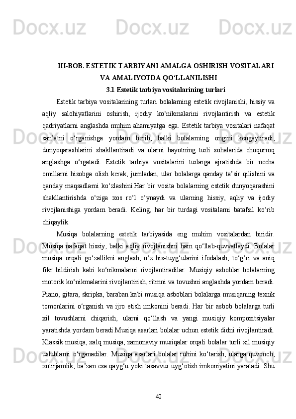 III-BOB. ESTETIK TARBIYANI AMALGA OSHIRISH VOSITALARI
VA AMALIYOTDA QO‘LLANILISHI
3.1 Estetik tarbiya vositalarining turlari
Estetik tarbiya vositalarining turlari bolalarning estetik rivojlanishi, hissiy va
aqliy   salohiyatlarini   oshirish,   ijodiy   ko‘nikmalarini   rivojlantirish   va   estetik
qadriyatlarni   anglashda   muhim   ahamiyatga   ega.   Estetik   tarbiya   vositalari   nafaqat
san’atni   o‘rganishga   yordam   berib,   balki   bolalarning   ongini   kengaytiradi,
dunyoqarashlarini   shakllantiradi   va   ularni   hayotning   turli   sohalarida   chuqurroq
anglashga   o‘rgatadi.   Estetik   tarbiya   vositalarini   turlarga   ajratishda   bir   necha
omillarni   hisobga   olish   kerak,   jumladan,   ular   bolalarga   qanday   ta’sir   qilishini   va
qanday   maqsadlarni   ko‘zlashini.Har   bir   vosita   bolalarning   estetik   dunyoqarashini
shakllantirishda   o‘ziga   xos   ro‘l   o‘ynaydi   va   ularning   hissiy,   aqliy   va   ijodiy
rivojlanishiga   yordam   beradi.   Keling,   har   bir   turdagi   vositalarni   batafsil   ko‘rib
chiqaylik.
Musiqa   bolalarning   estetik   tarbiyasida   eng   muhim   vositalardan   biridir.
Musiqa   nafaqat   hissiy,   balki   aqliy   rivojlanishni   ham   qo‘llab-quvvatlaydi.   Bolalar
musiqa   orqali   go‘zallikni   anglash,   o‘z   his-tuyg‘ularini   ifodalash,   to‘g‘ri   va   aniq
fikr   bildirish   kabi   ko‘nikmalarni   rivojlantiradilar.   Musiqiy   asboblar   bolalarning
motorik ko‘nikmalarini rivojlantirish, ritmni va tovushni anglashda yordam beradi.
Piano, gitara, skripka, baraban kabi musiqa asboblari bolalarga musiqaning texnik
tomonlarini   o‘rganish   va   ijro   etish   imkonini   beradi.   Har   bir   asbob   bolalarga   turli
xil   tovushlarni   chiqarish,   ularni   qo‘llash   va   yangi   musiqiy   kompozitsiyalar
yaratishda yordam beradi.Musiqa asarlari bolalar uchun estetik didni rivojlantiradi.
Klassik musiqa, xalq musiqa, zamonaviy musiqalar orqali bolalar turli xil musiqiy
uslublarni   o‘rganadilar.   Musiqa   asarlari   bolalar   ruhini   ko‘tarish,   ularga   quvonch,
xotirjamlik, ba’zan esa qayg‘u yoki tasavvur uyg‘otish imkoniyatini yaratadi. Shu
40
