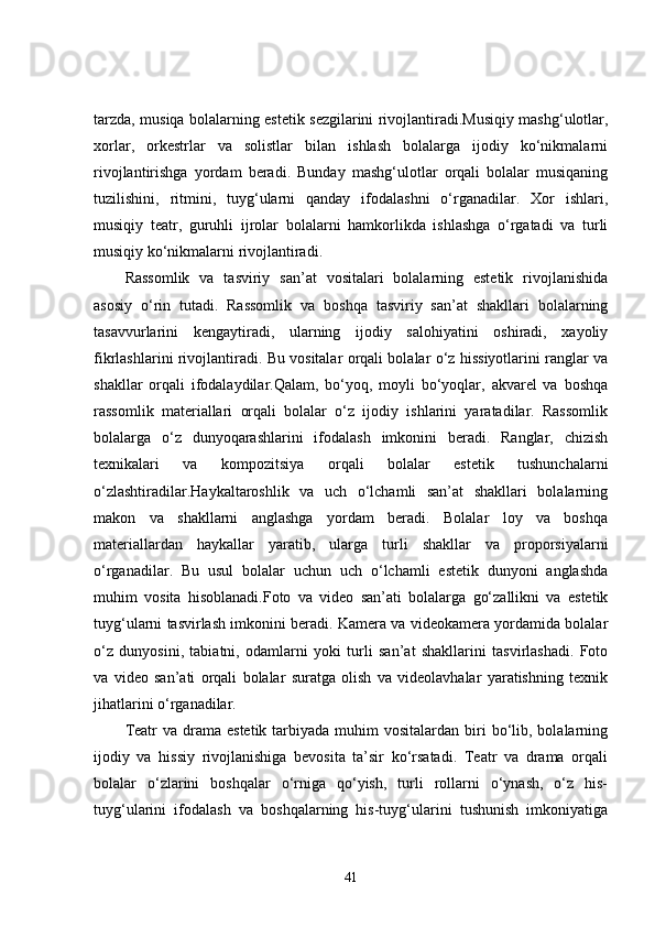 tarzda, musiqa bolalarning estetik sezgilarini rivojlantiradi.Musiqiy mashg‘ulotlar,
xorlar,   orkestrlar   va   solistlar   bilan   ishlash   bolalarga   ijodiy   ko‘nikmalarni
rivojlantirishga   yordam   beradi.   Bunday   mashg‘ulotlar   orqali   bolalar   musiqaning
tuzilishini,   ritmini,   tuyg‘ularni   qanday   ifodalashni   o‘rganadilar.   Xor   ishlari,
musiqiy   teatr,   guruhli   ijrolar   bolalarni   hamkorlikda   ishlashga   o‘rgatadi   va   turli
musiqiy ko‘nikmalarni rivojlantiradi.
Rassomlik   va   tasviriy   san’at   vositalari   bolalarning   estetik   rivojlanishida
asosiy   o‘rin   tutadi.   Rassomlik   va   boshqa   tasviriy   san’at   shakllari   bolalarning
tasavvurlarini   kengaytiradi,   ularning   ijodiy   salohiyatini   oshiradi,   xayoliy
fikrlashlarini rivojlantiradi. Bu vositalar orqali bolalar o‘z hissiyotlarini ranglar va
shakllar   orqali   ifodalaydilar.Qalam,   bo‘yoq,   moyli   bo‘yoqlar,   akvarel   va   boshqa
rassomlik   materiallari   orqali   bolalar   o‘z   ijodiy   ishlarini   yaratadilar.   Rassomlik
bolalarga   o‘z   dunyoqarashlarini   ifodalash   imkonini   beradi.   Ranglar,   chizish
texnikalari   va   kompozitsiya   orqali   bolalar   estetik   tushunchalarni
o‘zlashtiradilar.Haykaltaroshlik   va   uch   o‘lchamli   san’at   shakllari   bolalarning
makon   va   shakllarni   anglashga   yordam   beradi.   Bolalar   loy   va   boshqa
materiallardan   haykallar   yaratib,   ularga   turli   shakllar   va   proporsiyalarni
o‘rganadilar.   Bu   usul   bolalar   uchun   uch   o‘lchamli   estetik   dunyoni   anglashda
muhim   vosita   hisoblanadi.Foto   va   video   san’ati   bolalarga   go‘zallikni   va   estetik
tuyg‘ularni tasvirlash imkonini beradi. Kamera va videokamera yordamida bolalar
o‘z   dunyosini,   tabiatni,   odamlarni   yoki   turli   san’at   shakllarini   tasvirlashadi.   Foto
va   video   san’ati   orqali   bolalar   suratga   olish   va   videolavhalar   yaratishning   texnik
jihatlarini o‘rganadilar.
Teatr   va drama  estetik  tarbiyada  muhim  vositalardan  biri  bo‘lib, bolalarning
ijodiy   va   hissiy   rivojlanishiga   bevosita   ta’sir   ko‘rsatadi.   Teatr   va   drama   orqali
bolalar   o‘zlarini   boshqalar   o‘rniga   qo‘yish,   turli   rollarni   o‘ynash,   o‘z   his-
tuyg‘ularini   ifodalash   va   boshqalarning   his-tuyg‘ularini   tushunish   imkoniyatiga
41
