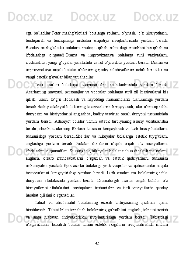 ega   bo‘ladilar.Teatr   mashg‘ulotlari   bolalarga   rollarni   o‘ynash,   o‘z   hissiyotlarini
boshqarish   va   boshqalarga   nisbatan   empatiya   rivojlantirishda   yordam   beradi.
Bunday mashg‘ulotlar  bolalarni  muloqot  qilish,  sahnadagi  erkinlikni  his qilish  va
ifodalashga   o‘rgatadi.Drama   va   improvizatsiya   bolalarga   turli   vaziyatlarni
ifodalashda, yangi g‘oyalar yaratishda va rol o‘ynashda yordam beradi. Drama va
improvizatsiya   orqali   bolalar   o‘zlarining   ijodiy   salohiyatlarini   ochib   beradilar   va
yangi estetik g‘oyalar bilan tanishadilar.
Teatr   asarlari   bolalarga   dunyoqarashni   shakllantirishda   yordam   beradi.
Asarlarning   mavzusi,   personajlar   va   voqealar   bolalarga   turli   xil   hissiyotlarni   his
qilish,   ularni   to‘g‘ri   ifodalash   va   hayotdagi   muammolarni   tushunishga   yordam
beradi.Badiiy adabiyot bolalarning tasavvurlarini kengaytiradi, ular o‘zining ichki
dunyosini  va  hissiyotlarini   anglashda,  badiiy  tasvirlar  orqali   dunyoni   tushunishda
yordam   beradi.   Adabiyot   bolalar   uchun   estetik   tarbiyaning   asosiy   vositalaridan
biridir,   chunki   u   ularning   fikrlash   doirasini   kengaytiradi   va   turli   hissiy   holatlarni
tushunishga   yordam   beradi.She’rlar   va   hikoyalar   bolalarga   estetik   tuyg‘ularni
anglashga   yordam   beradi.   Bolalar   she’rlarni   o‘qish   orqali   o‘z   hissiyotlarini
ifodalashni o‘rganadilar. Shuningdek, hikoyalar bolalar uchun didaktik ma’nolarni
anglash,   o‘zaro   munosabatlarni   o‘rganish   va   estetik   qadriyatlarni   tushunish
imkoniyatini yaratadi.Epik asarlar bolalarga yirik voqealar va qahramonlar haqida
tasavvurlarini   kengaytirishga   yordam   beradi.   Lirik   asarlar   esa   bolalarning   ichki
dunyosini   ifodalashda   yordam   beradi.   Dramaturgik   asarlar   orqali   bolalar   o‘z
hissiyotlarini   ifodalashni,   boshqalarni   tushunishni   va   turli   vaziyatlarda   qanday
harakat qilishni o‘rganadilar.
Tabiat   va   atrof-muhit   bolalarning   estetik   tarbiyasining   ajralmas   qismi
hisoblanadi. Tabiat  bilan tanishish bolalarning go‘zallikni  anglash, tabiatni sevish
va   unga   nisbatan   ehtiyotkorlikni   rivojlantirishga   yordam   beradi.   Tabiatdagi
o‘zgarishlarni   kuzatish   bolalar   uchun   estetik   sezgilarni   rivojlantirishda   muhim
42