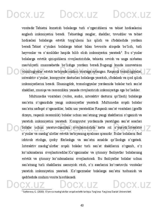 vositadir.Tabiatni   kuzatish   bolalarga   turli   o‘zgarishlarni   va   tabiat   hodisalarini
anglash   imkoniyatini   beradi.   Tabiatdagi   ranglar,   shakllar,   tovushlar   va   tabiat
hodisalari   bolalarga   estetik   tuyg‘ularni   his   qilish   va   ifodalashda   yordam
beradi.Tabiat   o‘yinlari   bolalarga   tabiat   bilan   bevosita   aloqada   bo‘lish,   turli
hayvonlar   va   o‘simliklar   haqida   bilib   olish   imkoniyatini   yaratadi 6
.   Bu   o‘yinlar
bolalarga   estetik   qiziqishlarni   rivojlantirishda,   tabiatni   sevish   va   unga   nisbatan
mas'uliyatli   munosabatda   bo‘lishga   yordam   beradi.Bugungi   kunda   innovatsion
texnologiyalar estetik tarbiyada muhim vositaga aylangan. Raqamli texnologiyalar,
interaktiv o‘yinlar, kompyuter dasturlari bolalarga yaratish, ifodalash va ijod qilish
imkoniyatlarini   beradi.   Shuningdek,   texnologiyalar   yordamida   bolalar   turli   san’at
shakllari, musiqa va rassomlikni yanada rivojlantirish imkoniyatiga ega bo‘ladilar.
Multimedia   vositalari   (video,   audio,   interaktiv   dasturni   qo‘llash)   bolalarga
san’atni   o‘rganishda   yangi   imkoniyatlar   yaratadi.   Multimedia   orqali   bolalar
san’atni nafaqat o‘rganadilar, balki uni yaratadilar.Raqamli san’at vositalari (grafik
dizayn, raqamli rassomlik) bolalar uchun san’atning yangi shakllarini o‘rganish va
yaratish   imkoniyatini   yaratadi.   Kompyuter   yordamida   yaratilgan   san’at   asarlari
bolalar   uchun   yaratuvchanlikni   rivojlantirishda   katta   rol   o‘ynaydi.Interaktiv
o‘yinlar va mashg‘ulotlar estetik tarbiyaning ajralmas qismidir. Bular bolalarni faol
ishtirok   etishga,   ijodiy   fikrlashga   va   san’atni   amalda   qo‘llashga   o‘rgatadi.
Interaktiv   mashg‘ulotlar   orqali   bolalar   turli   san’at   shakllarini   o‘rganib,   o‘z
ko‘nikmalarini   rivojlantiradilar.Ko‘rgazmalar   va   ijtimoiy   faoliyatlar   bolalarning
estetik   va   ijtimoiy   ko‘nikmalarini   rivojlantiradi.   Bu   faoliyatlar   bolalar   uchun
san’atning   turli   shakllarini   namoyish   etish,   o‘z   asarlarini   ko‘rsatuvchi   vositalar
yaratish   imkoniyatini   yaratadi.   Ko‘rgazmalar   bolalarga   san’atni   tushunish   va
qadrlashda muhim vosita hisoblanadi.
6
 Sattorova, G. (2020). O'yin va mashg‘ulotlar orqali estetik tarbiya. Farg'ona: Farg'ona Davlat Universiteti.
43