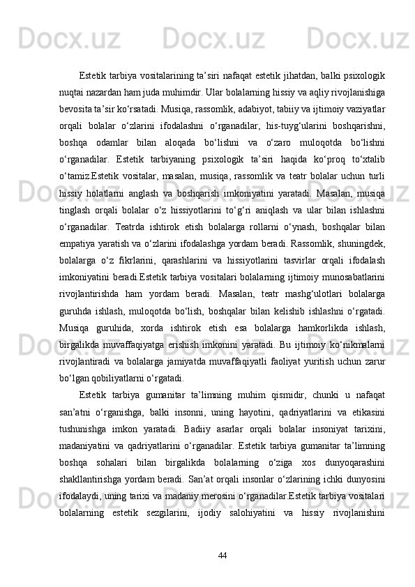 Estetik tarbiya vositalarining ta’siri  nafaqat  estetik jihatdan, balki psixologik
nuqtai nazardan ham juda muhimdir. Ular bolalarning hissiy va aqliy rivojlanishiga
bevosita ta’sir ko‘rsatadi. Musiqa, rassomlik, adabiyot, tabiiy va ijtimoiy vaziyatlar
orqali   bolalar   o‘zlarini   ifodalashni   o‘rganadilar,   his-tuyg‘ularini   boshqarishni,
boshqa   odamlar   bilan   aloqada   bo‘lishni   va   o‘zaro   muloqotda   bo‘lishni
o‘rganadilar.   Estetik   tarbiyaning   psixologik   ta’siri   haqida   ko‘proq   to‘xtalib
o‘tamiz.Estetik   vositalar,   masalan,   musiqa,   rassomlik   va   teatr   bolalar   uchun   turli
hissiy   holatlarni   anglash   va   boshqarish   imkoniyatini   yaratadi.   Masalan,   musiqa
tinglash   orqali   bolalar   o‘z   hissiyotlarini   to‘g‘ri   aniqlash   va   ular   bilan   ishlashni
o‘rganadilar.   Teatrda   ishtirok   etish   bolalarga   rollarni   o‘ynash,   boshqalar   bilan
empatiya yaratish va o‘zlarini ifodalashga yordam beradi. Rassomlik, shuningdek,
bolalarga   o‘z   fikrlarini,   qarashlarini   va   hissiyotlarini   tasvirlar   orqali   ifodalash
imkoniyatini  beradi.Estetik tarbiya vositalari  bolalarning ijtimoiy munosabatlarini
rivojlantirishda   ham   yordam   beradi.   Masalan,   teatr   mashg‘ulotlari   bolalarga
guruhda   ishlash,   muloqotda   bo‘lish,   boshqalar   bilan   kelishib   ishlashni   o‘rgatadi.
Musiqa   guruhida,   xorda   ishtirok   etish   esa   bolalarga   hamkorlikda   ishlash,
birgalikda   muvaffaqiyatga   erishish   imkonini   yaratadi.   Bu   ijtimoiy   ko‘nikmalarni
rivojlantiradi   va   bolalarga   jamiyatda   muvaffaqiyatli   faoliyat   yuritish   uchun   zarur
bo‘lgan qobiliyatlarni o‘rgatadi.
Estetik   tarbiya   gumanitar   ta’limning   muhim   qismidir,   chunki   u   nafaqat
san’atni   o‘rganishga,   balki   insonni,   uning   hayotini,   qadriyatlarini   va   etikasini
tushunishga   imkon   yaratadi.   Badiiy   asarlar   orqali   bolalar   insoniyat   tarixini,
madaniyatini   va   qadriyatlarini   o‘rganadilar.   Estetik   tarbiya   gumanitar   ta’limning
boshqa   sohalari   bilan   birgalikda   bolalarning   o‘ziga   xos   dunyoqarashini
shakllantirishga  yordam  beradi. San’at   orqali   insonlar  o‘zlarining ichki   dunyosini
ifodalaydi, uning tarixi va madaniy merosini o‘rganadilar.Estetik tarbiya vositalari
bolalarning   estetik   sezgilarini,   ijodiy   salohiyatini   va   hissiy   rivojlanishini
44