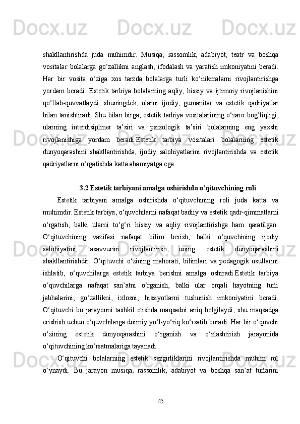 shakllantirishda   juda   muhimdir.   Musiqa,   rassomlik,   adabiyot,   teatr   va   boshqa
vositalar   bolalarga   go‘zallikni   anglash,   ifodalash   va   yaratish   imkoniyatini   beradi.
Har   bir   vosita   o‘ziga   xos   tarzda   bolalarga   turli   ko‘nikmalarni   rivojlantirishga
yordam   beradi.   Estetik   tarbiya   bolalarning   aqliy,   hissiy   va   ijtimoiy   rivojlanishini
qo‘llab-quvvatlaydi,   shuningdek,   ularni   ijodiy,   gumanitar   va   estetik   qadriyatlar
bilan tanishtiradi. Shu bilan birga, estetik tarbiya vositalarining o‘zaro bog‘liqligi,
ularning   interdisipliner   ta’siri   va   psixologik   ta’siri   bolalarning   eng   yaxshi
rivojlanishiga   yordam   beradi.Estetik   tarbiya   vositalari   bolalarning   estetik
dunyoqarashini   shakllantirishda,   ijodiy   salohiyatlarini   rivojlantirishda   va   estetik
qadriyatlarni o‘rgatishda katta ahamiyatga ega. 
3.2 Estetik tarbiyani amalga oshirishda o‘qituvchining roli
Estetik   tarbiyani   amalga   oshirishda   o‘qituvchining   roli   juda   katta   va
muhimdir. Estetik tarbiya, o‘quvchilarni nafaqat badiiy va estetik qadr-qimmatlarni
o‘rgatish,   balki   ularni   to‘g‘ri   hissiy   va   aqliy   rivojlantirishga   ham   qaratilgan.
O‘qituvchining   vazifasi   nafaqat   bilim   berish,   balki   o‘quvchining   ijodiy
salohiyatini,   tasavvurini   rivojlantirish,   uning   estetik   dunyoqarashini
shakllantirishdir.   O‘qituvchi   o‘zining   mahorati,   bilimlari   va   pedagogik   usullarini
ishlatib,   o‘quvchilarga   estetik   tarbiya   berishni   amalga   oshiradi.Estetik   tarbiya
o‘quvchilarga   nafaqat   san’atni   o‘rganish,   balki   ular   orqali   hayotning   turli
jabhalarini,   go‘zallikni,   ixlosni,   hissiyotlarni   tushunish   imkoniyatini   beradi.
O‘qituvchi   bu   jarayonni   tashkil   etishda   maqsadni   aniq   belgilaydi,   shu   maqsadga
erishish uchun o‘quvchilarga doimiy yo‘l-yo‘riq ko‘rsatib boradi. Har bir o‘quvchi
o‘zining   estetik   dunyoqarashini   o‘rganish   va   o‘zlashtirish   jarayonida
o‘qituvchining ko‘rsatmalariga tayanadi.
O‘qituvchi   bolalarning   estetik   sezgirliklarini   rivojlantirishda   muhim   rol
o‘ynaydi.   Bu   jarayon   musiqa,   rassomlik,   adabiyot   va   boshqa   san’at   turlarini
45