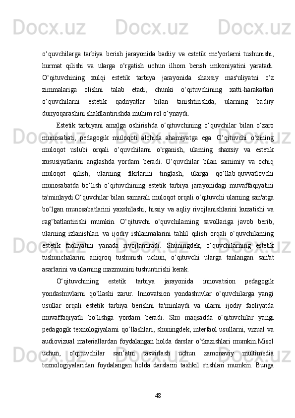 o‘quvchilarga   tarbiya   berish   jarayonida   badiiy   va   estetik   me'yorlarni   tushunishi,
hurmat   qilishi   va   ularga   o‘rgatish   uchun   ilhom   berish   imkoniyatini   yaratadi.
O‘qituvchining   xulqi   estetik   tarbiya   jarayonida   shaxsiy   mas'uliyatni   o‘z
zimmalariga   olishni   talab   etadi,   chunki   o‘qituvchining   xatti-harakatlari
o‘quvchilarni   estetik   qadriyatlar   bilan   tanishtirishda,   ularning   badiiy
dunyoqarashini shakllantirishda muhim rol o‘ynaydi.
Estetik   tarbiyani   amalga   oshirishda   o‘qituvchining   o‘quvchilar   bilan   o‘zaro
munosabati,   pedagogik   muloqoti   alohida   ahamiyatga   ega.   O‘qituvchi   o‘zining
muloqot   uslubi   orqali   o‘quvchilarni   o‘rganish,   ularning   shaxsiy   va   estetik
xususiyatlarini   anglashda   yordam   beradi.   O‘quvchilar   bilan   samimiy   va   ochiq
muloqot   qilish,   ularning   fikrlarini   tinglash,   ularga   qo‘llab-quvvatlovchi
munosabatda   bo‘lish   o‘qituvchining   estetik   tarbiya   jarayonidagi   muvaffaqiyatini
ta'minlaydi.O‘quvchilar bilan samarali muloqot orqali o‘qituvchi ularning san'atga
bo‘lgan   munosabatlarini   yaxshilashi,   hissiy   va   aqliy   rivojlanishlarini   kuzatishi   va
rag‘batlantirishi   mumkin.   O‘qituvchi   o‘quvchilarning   savollariga   javob   berib,
ularning   izlanishlari   va   ijodiy   ishlanmalarini   tahlil   qilish   orqali   o‘quvchilarning
estetik   faoliyatini   yanada   rivojlantiradi.   Shuningdek,   o‘quvchilarning   estetik
tushunchalarini   aniqroq   tushunish   uchun,   o‘qituvchi   ularga   tanlangan   san'at
asarlarini va ularning mazmunini tushuntirishi kerak.
O‘qituvchining   estetik   tarbiya   jarayonida   innovatsion   pedagogik
yondashuvlarni   qo‘llashi   zarur.   Innovatsion   yondashuvlar   o‘quvchilarga   yangi
usullar   orqali   estetik   tarbiya   berishni   ta'minlaydi   va   ularni   ijodiy   faoliyatda
muvaffaqiyatli   bo‘lishga   yordam   beradi.   Shu   maqsadda   o‘qituvchilar   yangi
pedagogik  texnologiyalarni   qo‘llashlari,  shuningdek,  interfaol   usullarni, vizual   va
audiovizual   materiallardan   foydalangan   holda   darslar   o‘tkazishlari   mumkin.Misol
uchun,   o‘qituvchilar   san’atni   tasvirlash   uchun   zamonaviy   multimedia
texnologiyalaridan   foydalangan   holda   darslarni   tashkil   etishlari   mumkin.   Bunga
48