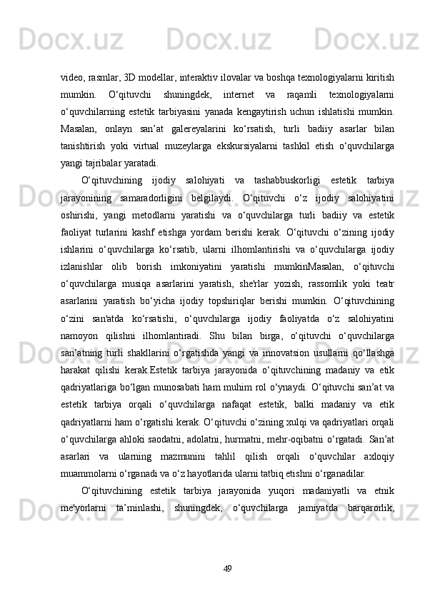 video, rasmlar, 3D modellar, interaktiv ilovalar va boshqa texnologiyalarni kiritish
mumkin.   O‘qituvchi   shuningdek,   internet   va   raqamli   texnologiyalarni
o‘quvchilarning   estetik   tarbiyasini   yanada   kengaytirish   uchun   ishlatishi   mumkin.
Masalan,   onlayn   san’at   galereyalarini   ko‘rsatish,   turli   badiiy   asarlar   bilan
tanishtirish   yoki   virtual   muzeylarga   ekskursiyalarni   tashkil   etish   o‘quvchilarga
yangi tajribalar yaratadi.
O‘qituvchining   ijodiy   salohiyati   va   tashabbuskorligi   estetik   tarbiya
jarayonining   samaradorligini   belgilaydi.   O‘qituvchi   o‘z   ijodiy   salohiyatini
oshirishi,   yangi   metodlarni   yaratishi   va   o‘quvchilarga   turli   badiiy   va   estetik
faoliyat   turlarini   kashf   etishga   yordam   berishi   kerak.   O‘qituvchi   o‘zining   ijodiy
ishlarini   o‘quvchilarga   ko‘rsatib,   ularni   ilhomlantirishi   va   o‘quvchilarga   ijodiy
izlanishlar   olib   borish   imkoniyatini   yaratishi   mumkinMasalan,   o‘qituvchi
o‘quvchilarga   musiqa   asarlarini   yaratish,   she'rlar   yozish,   rassomlik   yoki   teatr
asarlarini   yaratish   bo‘yicha   ijodiy   topshiriqlar   berishi   mumkin.   O‘qituvchining
o‘zini   san'atda   ko‘rsatishi,   o‘quvchilarga   ijodiy   faoliyatda   o‘z   salohiyatini
namoyon   qilishni   ilhomlantiradi.   Shu   bilan   birga,   o‘qituvchi   o‘quvchilarga
san’atning   turli   shakllarini   o‘rgatishda   yangi   va   innovatsion   usullarni   qo‘llashga
harakat   qilishi   kerak.Estetik   tarbiya   jarayonida   o‘qituvchining   madaniy   va   etik
qadriyatlariga bo‘lgan munosabati  ham muhim rol o‘ynaydi. O‘qituvchi san’at va
estetik   tarbiya   orqali   o‘quvchilarga   nafaqat   estetik,   balki   madaniy   va   etik
qadriyatlarni ham o‘rgatishi kerak. O‘qituvchi o‘zining xulqi va qadriyatlari orqali
o‘quvchilarga ahloki saodatni, adolatni, hurmatni, mehr-oqibatni o‘rgatadi. San’at
asarlari   va   ularning   mazmunini   tahlil   qilish   orqali   o‘quvchilar   axloqiy
muammolarni o‘rganadi va o‘z hayotlarida ularni tatbiq etishni o‘rganadilar.
O‘qituvchining   estetik   tarbiya   jarayonida   yuqori   madaniyatli   va   etnik
me'yorlarni   ta’minlashi,   shuningdek,   o‘quvchilarga   jamiyatda   barqarorlik,
49