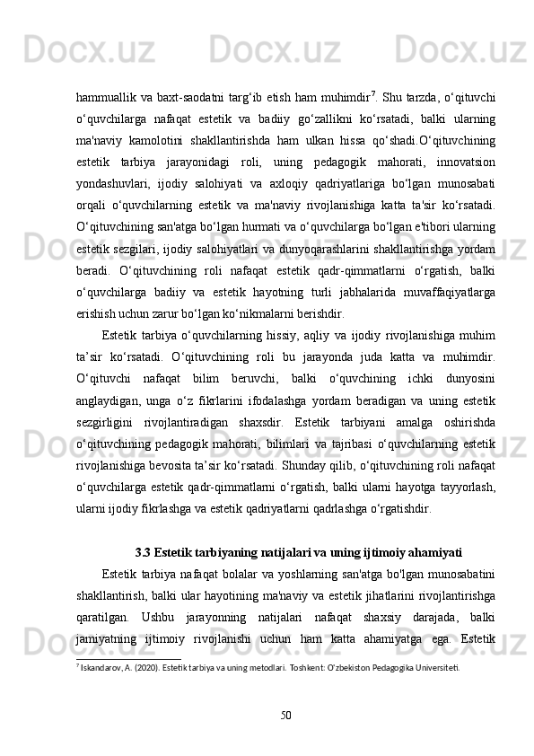 hammuallik va baxt-saodatni  targ‘ib etish  ham  muhimdir 7
. Shu tarzda,  o‘qituvchi
o‘quvchilarga   nafaqat   estetik   va   badiiy   go‘zallikni   ko‘rsatadi,   balki   ularning
ma'naviy   kamolotini   shakllantirishda   ham   ulkan   hissa   qo‘shadi.O‘qituvchining
estetik   tarbiya   jarayonidagi   roli,   uning   pedagogik   mahorati,   innovatsion
yondashuvlari,   ijodiy   salohiyati   va   axloqiy   qadriyatlariga   bo‘lgan   munosabati
orqali   o‘quvchilarning   estetik   va   ma'naviy   rivojlanishiga   katta   ta'sir   ko‘rsatadi.
O‘qituvchining san'atga bo‘lgan hurmati va o‘quvchilarga bo‘lgan e'tibori ularning
estetik sezgilari, ijodiy salohiyatlari va dunyoqarashlarini shakllantirishga yordam
beradi.   O‘qituvchining   roli   nafaqat   estetik   qadr-qimmatlarni   o‘rgatish,   balki
o‘quvchilarga   badiiy   va   estetik   hayotning   turli   jabhalarida   muvaffaqiyatlarga
erishish uchun zarur bo‘lgan ko‘nikmalarni berishdir.
Estetik   tarbiya   o‘quvchilarning   hissiy,   aqliy   va   ijodiy   rivojlanishiga   muhim
ta’sir   ko‘rsatadi.   O‘qituvchining   roli   bu   jarayonda   juda   katta   va   muhimdir.
O‘qituvchi   nafaqat   bilim   beruvchi,   balki   o‘quvchining   ichki   dunyosini
anglaydigan,   unga   o‘z   fikrlarini   ifodalashga   yordam   beradigan   va   uning   estetik
sezgirligini   rivojlantiradigan   shaxsdir.   Estetik   tarbiyani   amalga   oshirishda
o‘qituvchining   pedagogik   mahorati,   bilimlari   va   tajribasi   o‘quvchilarning   estetik
rivojlanishiga bevosita ta’sir ko‘rsatadi. Shunday qilib, o‘qituvchining roli nafaqat
o‘quvchilarga   estetik   qadr-qimmatlarni   o‘rgatish,   balki   ularni   hayotga   tayyorlash,
ularni ijodiy fikrlashga va estetik qadriyatlarni qadrlashga o‘rgatishdir.
3.3 Estetik tarbiyaning natijalari va uning ijtimoiy ahamiyati
Estetik   tarbiya   nafaqat   bolalar   va   yoshlarning   san'atga   bo'lgan   munosabatini
shakllantirish, balki  ular hayotining ma'naviy va estetik  jihatlarini  rivojlantirishga
qaratilgan.   Ushbu   jarayonning   natijalari   nafaqat   shaxsiy   darajada,   balki
jamiyatning   ijtimoiy   rivojlanishi   uchun   ham   katta   ahamiyatga   ega.   Estetik
7
 Iskandarov, A. (2020). Estetik tarbiya va uning metodlari.  Toshkent: O'zbekiston Pedagogika Universiteti.
50