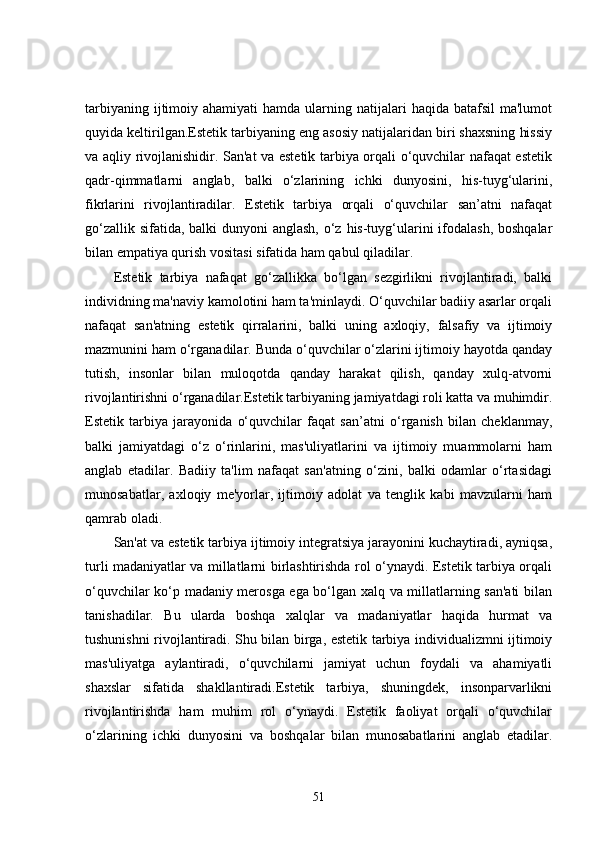 tarbiyaning  ijtimoiy  ahamiyati   hamda ularning natijalari   haqida batafsil  ma'lumot
quyida keltirilgan.Estetik tarbiyaning eng asosiy natijalaridan biri shaxsning hissiy
va aqliy rivojlanishidir. San'at va estetik tarbiya orqali o‘quvchilar nafaqat estetik
qadr-qimmatlarni   anglab,   balki   o‘zlarining   ichki   dunyosini,   his-tuyg‘ularini,
fikrlarini   rivojlantiradilar.   Estetik   tarbiya   orqali   o‘quvchilar   san’atni   nafaqat
go‘zallik sifatida, balki dunyoni  anglash, o‘z his-tuyg‘ularini  ifodalash, boshqalar
bilan empatiya qurish vositasi sifatida ham qabul qiladilar.
Estetik   tarbiya   nafaqat   go‘zallikka   bo‘lgan   sezgirlikni   rivojlantiradi,   balki
individning ma'naviy kamolotini ham ta'minlaydi. O‘quvchilar badiiy asarlar orqali
nafaqat   san'atning   estetik   qirralarini,   balki   uning   axloqiy,   falsafiy   va   ijtimoiy
mazmunini ham o‘rganadilar. Bunda o‘quvchilar o‘zlarini ijtimoiy hayotda qanday
tutish,   insonlar   bilan   muloqotda   qanday   harakat   qilish,   qanday   xulq-atvorni
rivojlantirishni o‘rganadilar.Estetik tarbiyaning jamiyatdagi roli katta va muhimdir.
Estetik   tarbiya   jarayonida   o‘quvchilar   faqat   san’atni   o‘rganish   bilan   cheklanmay,
balki   jamiyatdagi   o‘z   o‘rinlarini,   mas'uliyatlarini   va   ijtimoiy   muammolarni   ham
anglab   etadilar.   Badiiy   ta'lim   nafaqat   san'atning   o‘zini,   balki   odamlar   o‘rtasidagi
munosabatlar,   axloqiy   me'yorlar,   ijtimoiy   adolat   va   tenglik   kabi   mavzularni   ham
qamrab oladi.
San'at va estetik tarbiya ijtimoiy integratsiya jarayonini kuchaytiradi, ayniqsa,
turli madaniyatlar va millatlarni birlashtirishda rol o‘ynaydi. Estetik tarbiya orqali
o‘quvchilar ko‘p madaniy merosga ega bo‘lgan xalq va millatlarning san'ati  bilan
tanishadilar.   Bu   ularda   boshqa   xalqlar   va   madaniyatlar   haqida   hurmat   va
tushunishni rivojlantiradi. Shu bilan birga, estetik tarbiya individualizmni ijtimoiy
mas'uliyatga   aylantiradi,   o‘quvchilarni   jamiyat   uchun   foydali   va   ahamiyatli
shaxslar   sifatida   shakllantiradi.Estetik   tarbiya,   shuningdek,   insonparvarlikni
rivojlantirishda   ham   muhim   rol   o‘ynaydi.   Estetik   faoliyat   orqali   o‘quvchilar
o‘zlarining   ichki   dunyosini   va   boshqalar   bilan   munosabatlarini   anglab   etadilar.
51