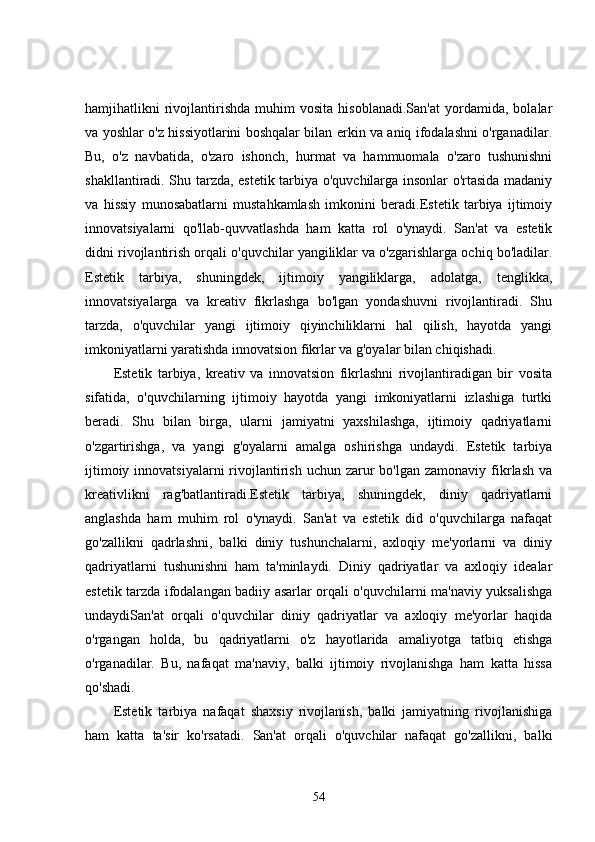 hamjihatlikni   rivojlantirishda   muhim   vosita   hisoblanadi.San'at   yordamida,   bolalar
va yoshlar o'z hissiyotlarini boshqalar bilan erkin va aniq ifodalashni o'rganadilar.
Bu,   o'z   navbatida,   o'zaro   ishonch,   hurmat   va   hammuomala   o'zaro   tushunishni
shakllantiradi. Shu tarzda, estetik tarbiya o'quvchilarga insonlar o'rtasida madaniy
va   hissiy   munosabatlarni   mustahkamlash   imkonini   beradi.Estetik   tarbiya   ijtimoiy
innovatsiyalarni   qo'llab-quvvatlashda   ham   katta   rol   o'ynaydi.   San'at   va   estetik
didni rivojlantirish orqali o'quvchilar yangiliklar va o'zgarishlarga ochiq bo'ladilar.
Estetik   tarbiya,   shuningdek,   ijtimoiy   yangiliklarga,   adolatga,   tenglikka,
innovatsiyalarga   va   kreativ   fikrlashga   bo'lgan   yondashuvni   rivojlantiradi.   Shu
tarzda,   o'quvchilar   yangi   ijtimoiy   qiyinchiliklarni   hal   qilish,   hayotda   yangi
imkoniyatlarni yaratishda innovatsion fikrlar va g'oyalar bilan chiqishadi.
Estetik   tarbiya,   kreativ   va   innovatsion   fikrlashni   rivojlantiradigan   bir   vosita
sifatida,   o'quvchilarning   ijtimoiy   hayotda   yangi   imkoniyatlarni   izlashiga   turtki
beradi.   Shu   bilan   birga,   ularni   jamiyatni   yaxshilashga,   ijtimoiy   qadriyatlarni
o'zgartirishga,   va   yangi   g'oyalarni   amalga   oshirishga   undaydi.   Estetik   tarbiya
ijtimoiy  innovatsiyalarni  rivojlantirish  uchun  zarur   bo'lgan  zamonaviy  fikrlash  va
kreativlikni   rag'batlantiradi.Estetik   tarbiya,   shuningdek,   diniy   qadriyatlarni
anglashda   ham   muhim   rol   o'ynaydi.   San'at   va   estetik   did   o'quvchilarga   nafaqat
go'zallikni   qadrlashni,   balki   diniy   tushunchalarni,   axloqiy   me'yorlarni   va   diniy
qadriyatlarni   tushunishni   ham   ta'minlaydi.   Diniy   qadriyatlar   va   axloqiy   idealar
estetik tarzda ifodalangan badiiy asarlar orqali o'quvchilarni ma'naviy yuksalishga
undaydiSan'at   orqali   o'quvchilar   diniy   qadriyatlar   va   axloqiy   me'yorlar   haqida
o'rgangan   holda,   bu   qadriyatlarni   o'z   hayotlarida   amaliyotga   tatbiq   etishga
o'rganadilar.   Bu,   nafaqat   ma'naviy,   balki   ijtimoiy   rivojlanishga   ham   katta   hissa
qo'shadi.
Estetik   tarbiya   nafaqat   shaxsiy   rivojlanish,   balki   jamiyatning   rivojlanishiga
ham   katta   ta'sir   ko'rsatadi.   San'at   orqali   o'quvchilar   nafaqat   go'zallikni,   balki
54