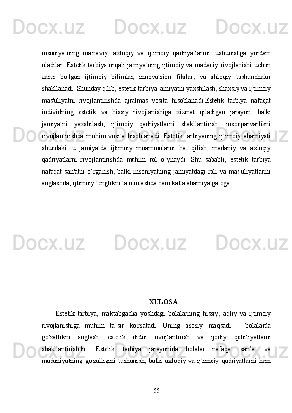 insoniyatning   ma'naviy,   axloqiy   va   ijtimoiy   qadriyatlarini   tushunishga   yordam
oladilar. Estetik tarbiya orqali jamiyatning ijtimoiy va madaniy rivojlanishi uchun
zarur   bo'lgan   ijtimoiy   bilimlar,   innovatsion   fikrlar,   va   ahloqiy   tushunchalar
shakllanadi. Shunday qilib, estetik tarbiya jamiyatni yaxshilash, shaxsiy va ijtimoiy
mas'uliyatni   rivojlantirishda   ajralmas   vosita   hisoblanadi.Estetik   tarbiya   nafaqat
individning   estetik   va   hissiy   rivojlanishiga   xizmat   qiladigan   jarayon,   balki
jamiyatni   yaxshilash,   ijtimoiy   qadriyatlarni   shakllantirish,   insonparvarlikni
rivojlantirishda   muhim   vosita   hisoblanadi.   Estetik   tarbiyaning   ijtimoiy   ahamiyati
shundaki,   u   jamiyatda   ijtimoiy   muammolarni   hal   qilish,   madaniy   va   axloqiy
qadriyatlarni   rivojlantirishda   muhim   rol   o‘ynaydi.   Shu   sababli,   estetik   tarbiya
nafaqat san'atni  o‘rganish, balki  insoniyatning jamiyatdagi roli  va mas'uliyatlarini
anglashda, ijtimoiy tenglikni ta'minlashda ham katta ahamiyatga ega.
XULOSA
Estetik   tarbiya,   maktabgacha   yoshdagi   bolalarning   hissiy,   aqliy   va   ijtimoiy
rivojlanishiga   muhim   ta’sir   ko'rsatadi.   Uning   asosiy   maqsadi   –   bolalarda
go'zallikni   anglash,   estetik   didni   rivojlantirish   va   ijodiy   qobiliyatlarni
shakllantirishdir.   Estetik   tarbiya   jarayonida   bolalar   nafaqat   san’at   va
madaniyatning   go'zalligini   tushunish,   balki   axloqiy   va   ijtimoiy   qadriyatlarni   ham
55