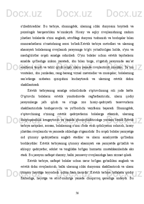 o'zlashtiradilar.   Bu   tarbiya,   shuningdek,   ularning   ichki   dunyosini   boyitadi   va
psixologik   barqarorlikni   ta’minlaydi.   Hissiy   va   aqliy   rivojlanishning   muhim
jihatlari   bolalarda   o'zini   anglash,   atrofdagi   dunyoni   tushunish   va   boshqalar   bilan
munosabatlarni   o'rnatishning   asosi   bo'ladi.Estetik   tarbiya   metodlari   va   ularning
ahamiyati   bolalarning   rivojlanish   jarayoniga   to'g'ri   yo'naltirilgan   holda,   o'yin   va
mashg'ulotlar   orqali   amalga   oshiriladi.   O'yin   bolalar   uchun   estetik   tajribalarni
amalda   qo'llashga   imkon   yaratadi,   shu   bilan   birga,   o'rgatish   jarayonida   san’at
asarlarini tanish va tahlil qilish orqali ularni yanada rivojlantirish mumkin. Ta’lim
vositalari, shu jumladan, rang-barang vizual materiallar va musiqalar, bolalarning
san’atlarga   nisbatan   qiziqishini   kuchaytiradi   va   ularning   estetik   didini
shakllantiradi.
Estetik   tarbiyaning   amalga   oshirilishida   o'qituvchining   roli   juda   katta.
O'qituvchi   bolalarni   estetik   yondoshuvda   rag'batlantirishi,   ularni   ijodiy
jarayonlarga   jalb   qilish   va   o'ziga   xos   hissiy-qadriyatli   tasavvurlarni
shakllantirishda   boshqaruvchi   va   yo'lboshchi   vazifasini   bajaradi.   Shuningdek,
o'qituvchining   o'zining   estetik   qadriyatlarini   bolalarga   etkazish,   ularning
dunyoqarashini   kengaytirish   va   yanada   ijtimoiylashtirishga   yordam   beradi.Estetik
tarbiya natijalari, asosan, bolalarning o'zini ifoda etish qobiliyatini oshirish, hissiy
jihatdan rivojlanishi va jamoada ishlashga o'rganishdir. Bu orqali bolalar jamiyatga
oid   ijtimoiy   qadriyatlarni   anglab   etadilar   va   ularni   amaliyotda   qo'llashni
boshlaydilar.   Estetik   tarbiyaning   ijtimoiy   ahamiyati   esa   jamiyatda   go'zallik   va
ahloqiy   qadriyatlar,   adolat   va   tenglikka   bo'lgan   hurmatni   mustahkamlashda   aks
etadi. Bu jarayon nafaqat shaxsiy, balki jamoaviy rivojlanishga ham xizmat qiladi.
Estetik   tarbiya,   nafaqat   bolalar   uchun   zarur   bo'lgan   go'zallikni   anglash   va
estetik   didni   rivojlantirish,   balki   ularning   ichki   dunyosini   shakllantirish   va   ularni
ijtimoiy   hayotga   tayyorlash   uchun   ham   zarurdir.   Estetik   tarbiya   bolalarni   ijodiy
fikrlashga,   hayotga   va   atrof-muhitga   yanada   chuqurroq   qarashga   undaydi.   Bu
56